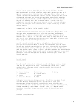 Bab 8. Mesin Virtual Java (UC)
fungsi sistem operasi dalam bahasa Java secara lengkap. JavaOS
mengimplementasi platform Java agar dapat menjalankan aplikasi atau
applet yang mengakses fasilitas dari beberapa objek. Selain itu,
JavaOS juga mengimplementasikan JVM dan lapisan fungsionalitas untuk
windowing, jaringan, dan sistem berkas tanpa membutuhkan dukungan
dari sistem operasi lokal. JavaOS mendefinisikan platform seperti
halnya CPU, memori, bus, dan perangkat keras lainnya. Platform
independen dari sistem operasinya disebut JavaOS runtime, sedangkan
bagian platform yang non-independen dari sistem operasinya disebut
JavaOS kernel.
[Gambar 8-5. Struktur sistem operasi JavaOS]
JavaOS menyediakan lingkungan Java yang standalone. Dengan kata lain,
aplikasi yang dikembangkan untuk platform Java yang menggunakan
JavaOS dapat berjalan pada perangkat keras tanpa dukungan sistem
operasi lokal. Selain itu, aplikasi yang ditulis untuk berjalan pada
satu mesin tanpa adanya sistem operasi lokal dapat pula berjalan pada
mesin yang memiliki sistem operasi lokal.
JavaOS terbagi menjadi dua, yaitu kode platform independen dan
platform non-independen.Kode platform non-independen merujuk kepada
kernel dan terdiri atas mikrokernel dan JVM. Mikrokernel menyediakan
layanan menajemen memori, interupsi dan penganan trap, multithread,
DMA, dan fungsi level rendah lainnya. JVM menerjemahkan dan mengeksekusi
bytecode Java. Tujuan dari kernel adalah untuk meringkaskan spesifikasi
perangkat keras dan menyediakan platform antarmuka yang netral dari
sistem operasi.
Kernel JavaOS
-------------
Kernel JavaOS membutuhkan antarmuka untuk underlying machine dengan
JVM. Hal ini memungkinkan kernel untuk menjadi lebih kecil, cepat,
dan portabel. Beberapa fungsi yang disediakan oleh kernel di
antaranya adalah:
1. Sistem Booting 5. Monitor 9. Debug
2. Exceptions 6. Sistem berkas
3. Thread 7. Timing
4. Manajemen Memori 8. DMA
Sedangkan kode platform independen dari JavaOS merujuk pada JavaOS
runtime. Runtime sepenuhnya ditulis dalam bahasa Java, yang
memungkinkan untuk dijalankan pada platform yang berbeda. Java
runtime terdiri dari device driver, dukungan jaringan, sistem grafik,
sistem windowing, dan elemen lain dari Java API. Device driver
mendukung komunikasi dengan monitor, mouse, keyboard, dan kartu
jaringan.
Komponen JavaOS Runtime
78
 