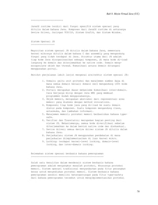 Bab 8. Mesin Virtual Java (UC)
-----------------------
JavaOS runtime terdiri dari fungsi spesifik sistem operasi yang
ditulis dalam bahasa Java. Komponen dari JavaOS runtime di antaranya
Device Driver, Jaringan TCP/IP, Sistem Grafik, dan Sistem Window.
Sistem Operasi JX
-----------------
Mayoritas sistem operasi JX ditulis dalam bahasa Java, sementara
kernel mikronya ditulis dalam bahasa C dan assembly yang mengandung
fungsi yang tidak terdapat di Java. Struktur utama dari JX adalah
tiap kode Java diorganisasikan sebagai komponen, di mana kode di-load
langsung ke domain dan diterjemahkan ke native code. Domain meng-
encapsulate objek dan thread. Komunikasi antara domain ditangani
menggunakan portal.
Berikut penjelasan lebih lanjut mengenai arsitektur sistem operasi JX:
1. Domain; yaitu unit proteksi dan manajemen sumber daya di
mana semua domain kecuali domain zero mengandung 100% kode
bahasa Java.
2. Portal; merupakan dasar mekanisme komunikasi inter-domain.
Cara kerjanya mirip dengan Java RMI yang membuat
programmer mudah menggunakannya.
3. Objek memori, merupakan abstraksi dari representasi area
memori yang diakses dengan method invocations.
4. Komponen; tiap kode java yang di-load ke suatu domain
diatur pada komponen. Suatu komponen mengandung class,
antarmuka, dan tambahan informasi.
5. Manajemen memori; proteksi memori berbasiskan bahasa type-
safe.
6. Verifier dan Translator; merupakan bagian penting dari
sistem JX. Mekanismenya, semua kode diverifikasi sebelum
diterjemahkan ke dalam bentuk native code dan dieksekusi.
7. Device driver; semua device driver sistem JX ditulis dalam
bahasa Java.
8. Penjadualan; sistem JX menggunakan pendekatan di mana
penjadualan diimplementasikan di luar kernel mikro.
9. Locking; terdapat kernel-level locking, domain-level
locking, dan inter-domain locking.
Kelemahan sistem operasi berbasis bahasa pemrograman
----------------------------------------------------
Salah satu kesulitan dalam mendesain sistem berbasis bahasa
pemrograman adalah menyangkut masalah proteksi, khususnya proteksi
memori. Sistem operasi tradisional menyandarkan pada fitur perangkat
keras untuk menyediakan proteksi memori. Sistem berbasis bahasa
pemrograman sendiri memiliki ketergantungan pada fitur type-safety
dari bahasa pemrograman tersebut untuk mengimplementasikan proteksi
79
 