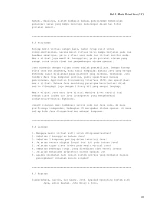 Bab 8. Mesin Virtual Java (UC)
memori. Hasilnya, sistem berbasis bahasa pemrograman memerlukan
perangkat keras yang mampu menutupi kekurangan dalam hal fitur
proteksi memori.
---------------------------------------------------------------------
8.5 Rangkuman
Konsep mesin virtual sangat baik, namun cukup sulit untuk
diimplementasikan, karena mesin virtual harus mampu berjalan pada dua
keadaan sekaligus, yaitu virtual user mode dan virtual monitor mode.
Mesin virtual juga memiliki keunggulan, yaitu proteksi sistem yang
sangat cocok untuk riset dan pengembangan sistem operasi.
Java didesain dengan tujuan utama adalah portabilitas. Dengan konsep
write once run anywhere, maka hasil kompilasi bahasa Java yang berupa
bytecode dapat dijalankan pada platform yang berbeda. Teknologi Java
terdiri dari tiga komponen penting, yakni spesifikasi bahasa
pemrograman, Application Programming Interface (API) dan spesifikasi
mesin virtual. Bahasa Java mendukung paradigma berorientasi objek
serrta dilengkapi juga dengan library API yang sangat lengkap.
Mesin virtual Java atau Java Virtual Machine (JVM) terdiri dari
sebuah class loader dan Java interpreter yang mengeksekusi
architecture-neutral bytecode.
JavaOS dibangun dari kombinasi native code dan Java code, di mana
platformnya independen. Sedangkan JX merupakan sistem operasi di mana
setiap kode Java diorganisasikan sebagai komponen.
---------------------------------------------------------------------
8.6 Latihan
1. Mengapa mesin virtual sulit untuk diimplementasikan?
2. Sebutkan 2 keunggulan bahasa Java!
3. Sebutkan 3 komponen penting dalam teknologi Java!
4. Jelaskan secara singkat fungsi dari API pada bahasa Java!
5. Jelaskan tugas class loader pada mesin virtual Java!
6. Sebutkan beberapa fungsi yang disediakan oleh kernel JavaOS!
7. Jelaskan mekanisme arsitektur sistem operasi JX!
8. Apakah kelemahan dari desain sistem operasi yang berbasis bahasa
pemrograman? Jelaskan secara singkat!
---------------------------------------------------------------------
8.7 Rujukan
Silberschatz, Galvin, dan Gagne. 2004. Applied Operating System with
Java, edisi keenam. John Wiley & Sons.
80
 