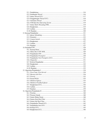 12.1. Pendahuluan ................................................................................................................116
12.2. Pembuatan Thread.......................................................................................................116
12.3. Status Thread (UC)......................................................................................................117
12.4. Penggabungan Thread (UC)........................................................................................118
12.5. Terminasi Thread.........................................................................................................119
12.6. JVM dan Host Operating System ................................................................................119
12.7. Solusi Multi-Threading (FM) ......................................................................................119
12.8. Rangkuman..................................................................................................................119
12.9. Latihan.........................................................................................................................120
12.10. Rujukan......................................................................................................................120
13. Konsep Penjadualan.................................................................................................................121
13.1. Queue Scheduling........................................................................................................121
13.2. Scheduler .....................................................................................................................123
13.3. Context Switch .............................................................................................................125
13.4. Rangkuman..................................................................................................................127
13.5. Latihan.........................................................................................................................127
13.6. Rujukan........................................................................................................................127
14. Penjadual CPU .........................................................................................................................128
14.1. Konsep Dasar...............................................................................................................128
14.2. Siklus Burst CPU-M/K................................................................................................128
14.3. Penjadualan CPU.........................................................................................................130
14.4. Penjadualan Preemptive ..............................................................................................130
14.5. Penjadualan Non-Preemptive (UC) .............................................................................131
14.6. Dispatcher ...................................................................................................................131
14.7. Kriteria Penjadualan ....................................................................................................131
14.8. Rangkuman..................................................................................................................132
14.9. Latihan.........................................................................................................................132
14.10. Rujukan......................................................................................................................133
15. Algoritma Penjadualan I ..........................................................................................................134
15.1. First-Come, First-Served .............................................................................................134
15.2. Shortest-Job First ........................................................................................................134
15.3. Priority ........................................................................................................................135
15.4. Round-Robin................................................................................................................135
15.5. Multilevel Queue..........................................................................................................135
15.6. Multilevel Feedback Queue .........................................................................................135
15.7. Rangkuman (UC).........................................................................................................136
15.8. Latihan.........................................................................................................................136
15.9. Rujukan........................................................................................................................139
16. Algoritma Penjadualan II.........................................................................................................140
16.1. Prioritas........................................................................................................................140
16.2. Prosesor Jamak ............................................................................................................140
16.3. Sistem Waktu Nyata ....................................................................................................140
16.4. Sistem Hard Real-Time ...............................................................................................141
16.5. Sistem Soft Real-Time..................................................................................................141
16.6. Penjadualan Thread (UC)............................................................................................143
16.7. Penjadualan Java (UC) ................................................................................................145
16.8. Kinerja (UC)................................................................................................................145
16.9. Rangkuman (UC).........................................................................................................146
xi
 