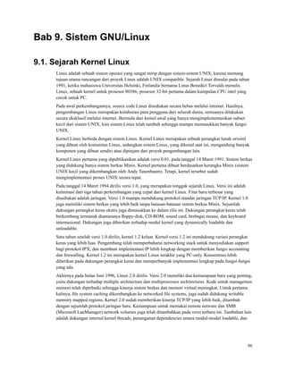 Bab 9. Sistem GNU/Linux
9.1. Sejarah Kernel Linux
Linux adalah sebuah sistem operasi yang sangat mirip dengan sistem-sistem UNIX, karena memang
tujuan utama rancangan dari proyek Linux adalah UNIX compatible. Sejarah Linux dimulai pada tahun
1991, ketika mahasiswa Universitas Helsinki, Finlandia bernama Linus Benedict Torvalds menulis
Linux, sebuah kernel untuk prosesor 80386, prosesor 32-bit pertama dalam kumpulan CPU intel yang
cocok untuk PC.
Pada awal perkembangannya, source code Linux disediakan secara bebas melalui internet. Hasilnya,
pengembangan Linux merupakan kolaborasi para pengguna dari seluruh dunia, semuanya dilakukan
secara eksklusif melalui internet. Bermula dari kernel awal yang hanya mengimplementasikan subset
kecil dari sistem UNIX, kini sistem Linux telah tumbuh sehingga mampu memasukkan banyak fungsi
UNIX.
Kernel Linux berbeda dengan sistem Linux. Kernel Linux merupakan sebuah perangkat lunak orisinil
yang dibuat oleh komunitas Linux, sedangkan sistem Linux, yang dikenal saat ini, mengandung banyak
komponen yang dibuat sendiri atau dipinjam dari proyek pengembangan lain.
Kernel Linux pertama yang dipublikasikan adalah versi 0.01, pada tanggal 14 Maret 1991. Sistem berkas
yang didukung hanya sistem berkas Minix. Kernel pertama dibuat berdasarkan kerangka Minix (sistem
UNIX kecil yang dikembangkan oleh Andy Tanenbaum). Tetapi, kernel tersebut sudah
mengimplementasi proses UNIX secara tepat.
Pada tanggal 14 Maret 1994 dirilis versi 1.0, yang merupakan tonggak sejarah Linux. Versi ini adalah
kulminasi dari tiga tahun perkembangan yang cepat dari kernel Linux. Fitur baru terbesar yang
disediakan adalah jaringan. Versi 1.0 mampu mendukung protokol standar jaringan TCP/IP. Kernel 1.0
juga memiliki sistem berkas yang lebih baik tanpa batasan-batasan sistem berkas Minix. Sejumlah
dukungan perangkat keras ekstra juga dimasukkan ke dalam rilis ini. Dukungan perangkat keras telah
berkembang termasuk diantaranya ﬂoppy-disk, CD-ROM, sound card, berbagai mouse, dan keyboard
internasional. Dukungan juga diberikan terhadap modul kernel yang dynamically loadable dan
unloadable.
Satu tahun setelah versi 1.0 dirilis, kernel 1.2 keluar. Kernel versi 1.2 ini mendukung variasi perangkat
keras yang lebih luas. Pengembang telah memperbaharui networking stack untuk menyediakan support
bagi protokol IPX, dan membuat implementasi IP lebih lengkap dengan memberikan fungsi accounting
dan ﬁrewalling. Kernel 1.2 ini merupakan kernel Linux terakhir yang PC-only. Konsentrasi lebih
diberikan pada dukungan perangkat keras dan memperbanyak implementasi lengkap pada fungsi-fungsi
yang ada.
Akhirnya pada bulan Juni 1996, Linux 2.0 dirilis. Versi 2.0 memiliki dua kemampuan baru yang penting,
yaitu dukungan terhadap multiple architecture dan multiprocessor architectures. Kode untuk managemen
memori telah diperbaiki sehingga kinerja sistem berkas dan memori virtual meningkat. Untuk pertama
kalinya, ﬁle system caching dikembangkan ke networked ﬁle systems, juga sudah didukung writable
memory mapped regions. Kernel 2.0 sudah memberikan kinerja TCP/IP yang lebih baik, ditambah
dengan sejumlah protokol jaringan baru. Kemampuan untuk memakai remote netware dan SMB
(Microsoft LanManager) network volumes juga telah ditambahkan pada versi terbaru ini. Tambahan lain
adalah dukungan internal kernel threads, penanganan dependencies antara modul-modul loadable, dan
86
 