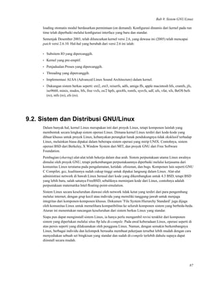 Bab 9. Sistem GNU/Linux
loading otomatis modul berdasarkan permintaan (on demand). Konﬁgurasi dinamis dari kernel pada run
time telah diperbaiki melalui konﬁgurasi interface yang baru dan standar.
Semenjak Desember 2003, telah diluncurkan kernel versi 2.6, yang dewasa ini (2005) telah mencapai
patch versi 2.6.10. Hal-hal yang berubah dari versi 2.6 ini ialah:
• Subsitem IO yang dipercanggih.
• Kernel yang pre-emptif.
• Penjadualan Proses yang dipercanggih.
• Threading yang dipercanggih.
• Implementasi ALSA (Advanced Linux Sound Architecture) dalam kernel.
• Dukungan sistem berkas seperti: ext2, ext3, reiserfs, adfs, amiga ffs, apple macintosh hfs, cramfs, jfs,
iso9660, minix, msdos, bfs, free vxfs, os/2 hpfs, qnx4fs, romfs, sysvfs, udf, ufs, vfat, xfs, BeOS befs
(ro), ntfs (ro), efs (ro).
9.2. Sistem dan Distribusi GNU/Linux
Dalam banyak hal, kernel Linux merupakan inti dari proyek Linux, tetapi komponen lainlah yang
membentuk secara lengkap sistem operasi Linux. Dimana kernel Linux terdiri dari kode-kode yang
dibuat khusus untuk proyek Linux, kebanyakan perangkat lunak pendukungnya tidak eksklusif terhadap
Linux, melainkan biasa dipakai dalam beberapa sistem operasi yang mirip UNIX. Contohnya, sistem
operasi BSD dari Berkeley, X Window System dari MIT, dan proyek GNU dari Free Software
Foundation.
Pembagian (sharing) alat-alat telah bekerja dalam dua arah. Sistem perpustakaan utama Linux awalnya
dimulai oleh proyek GNU, tetapi perkembangan perpustakaannya diperbaiki melalui kerjasama dari
komunitas Linux terutama pada pengalamatan, ketidak- eﬁsienan, dan bugs. Komponen lain seperti GNU
C Compiler, gcc, kualitasnya sudah cukup tinggi untuk dipakai langsung dalam Linux. Alat-alat
administrasi network di bawah Linux berasal dari kode yang dikembangkan untuk 4.3 BSD, tetapi BSD
yang lebih baru, salah satunya FreeBSD, sebaliknya meminjam kode dari Linux, contohnya adalah
perpustakaan matematika Intel ﬂoating-point-emulation.
Sistem Linux secara keseluruhan diawasi oleh network tidak ketat yang terdiri dari para pengembang
melalui internet, dengan grup kecil atau individu yang memiliki tanggung-jawab untuk menjaga
integritas dari komponen-komponen khusus. Dokumen ’File System Hierarchy Standard’ juga dijaga
oleh komunitas Linux untuk memelihara kompatibilitas ke seluruh komponen sistem yang berbeda-beda.
Aturan ini menentukan rancangan keseluruhan dari sistem berkas Linux yang standar.
Siapa pun dapat menginstall sistem Linux, ia hanya perlu mengambil revisi terakhir dari komponen
sistem yang diperlukan melalui situs ftp lalu di-compile. Pada awal keberadaan Linux, operasi seperti di
atas persis seperti yang dilaksanakan oleh pengguna Linux. Namun, dengan semakin berkembangnya
Linux, berbagai individu dan kelompok berusaha membuat pekerjaan tersebut lebih mudah dengan cara
menyediakan sebuah set bingkisan yang standar dan sudah di-compile terlebih dahulu supaya dapat
diinstall secara mudah.
87
 