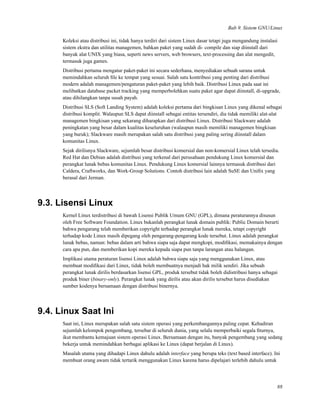 Bab 9. Sistem GNU/Linux
Koleksi atau distribusi ini, tidak hanya terdiri dari sistem Linux dasar tetapi juga mengandung instalasi
sistem ekstra dan utilitas managemen, bahkan paket yang sudah di- compile dan siap diinstall dari
banyak alat UNIX yang biasa, seperti news servers, web browsers, text-processing dan alat mengedit,
termasuk juga games.
Distribusi pertama mengatur paket-paket ini secara sederhana, menyediakan sebuah sarana untuk
memindahkan seluruh ﬁle ke tempat yang sesuai. Salah satu kontribusi yang penting dari distribusi
modern adalah managemen/pengaturan paket-paket yang lebih baik. Distribusi Linux pada saat ini
melibatkan database packet tracking yang memperbolehkan suatu paket agar dapat diinstall, di-upgrade,
atau dihilangkan tanpa susah payah.
Distribusi SLS (Soft Landing System) adalah koleksi pertama dari bingkisan Linux yang dikenal sebagai
distribusi komplit. Walaupun SLS dapat diinstall sebagai entitas tersendiri, dia tidak memiliki alat-alat
managemen bingkisan yang sekarang diharapkan dari distribusi Linux. Distribusi Slackware adalah
peningkatan yang besar dalam kualitas keseluruhan (walaupun masih memiliki managemen bingkisan
yang buruk); Slackware masih merupakan salah satu distribusi yang paling sering diinstall dalam
komunitas Linux.
Sejak dirilisnya Slackware, sejumlah besar distribusi komersial dan non-komersial Linux telah tersedia.
Red Hat dan Debian adalah distribusi yang terkenal dari perusahaan pendukung Linux komersial dan
perangkat lunak bebas komunitas Linux. Pendukung Linux komersial lainnya termasuk distribusi dari
Caldera, Craftworks, dan Work-Group Solutions. Contoh distribusi lain adalah SuSE dan Uniﬁx yang
berasal dari Jerman.
9.3. Lisensi Linux
Kernel Linux terdistribusi di bawah Lisensi Publik Umum GNU (GPL), dimana peraturannya disusun
oleh Free Software Foundation. Linux bukanlah perangkat lunak domain publik: Public Domain berarti
bahwa pengarang telah memberikan copyright terhadap perangkat lunak mereka, tetapi copyright
terhadap kode Linux masih dipegang oleh pengarang-pengarang kode tersebut. Linux adalah perangkat
lunak bebas, namun: bebas dalam arti bahwa siapa saja dapat mengkopi, modiﬁkasi, memakainya dengan
cara apa pun, dan memberikan kopi mereka kepada siapa pun tanpa larangan atau halangan.
Implikasi utama peraturan lisensi Linux adalah bahwa siapa saja yang menggunakan Linux, atau
membuat modiﬁkasi dari Linux, tidak boleh membuatnya menjadi hak milik sendiri. Jika sebuah
perangkat lunak dirilis berdasarkan lisensi GPL, produk tersebut tidak boleh didistribusi hanya sebagai
produk biner (binary-only). Perangkat lunak yang dirilis atau akan dirilis tersebut harus disediakan
sumber kodenya bersamaan dengan distribusi binernya.
9.4. Linux Saat Ini
Saat ini, Linux merupakan salah satu sistem operasi yang perkembangannya paling cepat. Kehadiran
sejumlah kelompok pengembang, tersebar di seluruh dunia, yang selalu memperbaiki segala ﬁturnya,
ikut membantu kemajuan sistem operasi Linux. Bersamaan dengan itu, banyak pengembang yang sedang
bekerja untuk memindahkan berbagai aplikasi ke Linux (dapat berjalan di Linux).
Masalah utama yang dihadapi Linux dahulu adalah interface yang berupa teks (text based interface). Ini
membuat orang awam tidak tertarik menggunakan Linux karena harus dipelajari terlebih dahulu untuk
88
 