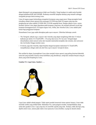 Bab 9. Sistem GNU/Linux
dapat dimengerti cara penggunaannya (tidak user-friendly). Tetapi keadaan ini sudah mulai berubah
dengan kehadiran KDE dan GNOME. Keduanya memiliki tampilan desktop yang menarik sehingga
mengubah persepsi dunia tentang Linux.
Linux di negara-negara berkembang mengalami kemajuan yang sangat pesat. Harga perangkat lunak
(misalkan sebuah sistem operasi) bisa mencapai US $100 atau lebih. Di negara yang rata-rata
penghasilan per tahun adalah US $200-300, US $100 sangatlah besar. Dengan adanya Linux, semua
berubah. Karena Linux dapat digunakan pada komputer yang kuno, dia menjadi alternatif cocok bagi
komputer beranggaran kecil. Di negara-negara Asia, Afrika, dan Amerika Latin, Linux adalah jalan
keluar bagi penggemar komputer.
Pemanfaatan Linux juga sudah diterapkan pada supercomputer. Diberikan beberapa contoh:
• The Tetragrid, sebuah mega computer dari Amerika yang dapat menghitung lebih dari 13 trilyun
kalkulasi per detik (13.6 TeraFLOPS -- FLoating Operations Per Second). Tetragrid dapat
dimanfaatkan untuk mencari solusi dari masalah matematika kompleks dan simulasi, dari astronomi
dan riset kanker hingga ramalan cuaca.
• Evolocity, juga dari Amerika, dapat berjalan dengan kecepatan maksimum 9.2 TeraFLOPS,
menjadikannya sebagai salah satu dari lima supercomputer tercepat di dunia.
Jika melihat ke depan, kemungkinan Linux akan menjadi sistem operasi yang paling dominan bukanlah
suatu hal yang mustahil. Karena semua kelebihan yang dimilikinya, setiap hari semakin banyak orang di
dunia yang mulai berpaling ke Linux.
Gambar 9-1. Logo Linux. Sumber: . . .
Logo Linux adalah sebuah pinguin. Tidak seperti produk komersial sistem operasi lainnya, Linux tidak
memiliki simbol yang terlihat hebat. Melainkan Tux, nama pinguin tersebut, memperlihatkan sikap
santai dari gerakan Linux. Logo yang lucu ini memiliki sejarah yang unik. Awalnya, tidak ada logo yang
dipilih untuk Linux, namun pada waktu Linus (pencetus Linux) berlibur, ia pergi ke daerah selatan.
89
 