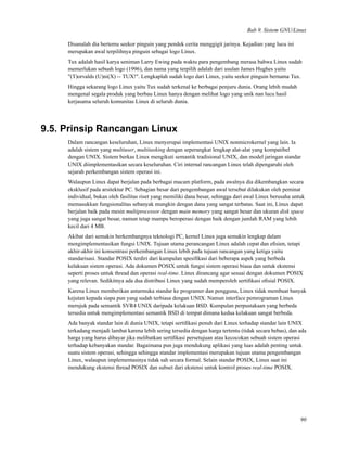 Bab 9. Sistem GNU/Linux
Disanalah dia bertemu seekor pinguin yang pendek cerita menggigit jarinya. Kejadian yang lucu ini
merupakan awal terpilihnya pinguin sebagai logo Linux.
Tux adalah hasil karya seniman Larry Ewing pada waktu para pengembang merasa bahwa Linux sudah
memerlukan sebuah logo (1996), dan nama yang terpilih adalah dari usulan James Hughes yaitu
"(T)orvalds (U)ni(X) -- TUX!". Lengkaplah sudah logo dari Linux, yaitu seekor pinguin bernama Tux.
Hingga sekarang logo Linux yaitu Tux sudah terkenal ke berbagai penjuru dunia. Orang lebih mudah
mengenal segala produk yang berbau Linux hanya dengan melihat logo yang unik nan lucu hasil
kerjasama seluruh komunitas Linux di seluruh dunia.
9.5. Prinsip Rancangan Linux
Dalam rancangan keseluruhan, Linux menyerupai implementasi UNIX nonmicrokernel yang lain. Ia
adalah sistem yang multiuser, multitasking dengan seperangkat lengkap alat-alat yang kompatibel
dengan UNIX. Sistem berkas Linux mengikuti semantik tradisional UNIX, dan model jaringan standar
UNIX diimplementasikan secara keseluruhan. Ciri internal rancangan Linux telah dipengaruhi oleh
sejarah perkembangan sistem operasi ini.
Walaupun Linux dapat berjalan pada berbagai macam platform, pada awalnya dia dikembangkan secara
eksklusif pada arsitektur PC. Sebagian besar dari pengembangan awal tersebut dilakukan oleh peminat
individual, bukan oleh fasilitas riset yang memiliki dana besar, sehingga dari awal Linux berusaha untuk
memasukkan fungsionalitas sebanyak mungkin dengan dana yang sangat terbatas. Saat ini, Linux dapat
berjalan baik pada mesin multiprocessor dengan main memory yang sangat besar dan ukuran disk space
yang juga sangat besar, namun tetap mampu beroperasi dengan baik dengan jumlah RAM yang lebih
kecil dari 4 MB.
Akibat dari semakin berkembangnya teknologi PC, kernel Linux juga semakin lengkap dalam
mengimplementasikan fungsi UNIX. Tujuan utama perancangan Linux adalah cepat dan eﬁsien, tetapi
akhir-akhir ini konsentrasi perkembangan Linux lebih pada tujuan rancangan yang ketiga yaitu
standarisasi. Standar POSIX terdiri dari kumpulan spesiﬁkasi dari beberapa aspek yang berbeda
kelakuan sistem operasi. Ada dokumen POSIX untuk fungsi sistem operasi biasa dan untuk ekstensi
seperti proses untuk thread dan operasi real-time. Linux dirancang agar sesuai dengan dokumen POSIX
yang relevan. Sedikitnya ada dua distribusi Linux yang sudah memperoleh sertiﬁkasi oﬁsial POSIX.
Karena Linux memberikan antarmuka standar ke programer dan pengguna, Linux tidak membuat banyak
kejutan kepada siapa pun yang sudah terbiasa dengan UNIX. Namun interface pemrograman Linux
merujuk pada semantik SVR4 UNIX daripada kelakuan BSD. Kumpulan perpustakaan yang berbeda
tersedia untuk mengimplementasi semantik BSD di tempat dimana kedua kelakuan sangat berbeda.
Ada banyak standar lain di dunia UNIX, tetapi sertiﬁkasi penuh dari Linux terhadap standar lain UNIX
terkadang menjadi lambat karena lebih sering tersedia dengan harga tertentu (tidak secara bebas), dan ada
harga yang harus dibayar jika melibatkan sertiﬁkasi persetujuan atau kecocokan sebuah sistem operasi
terhadap kebanyakan standar. Bagaimana pun juga mendukung aplikasi yang luas adalah penting untuk
suatu sistem operasi, sehingga sehingga standar implementasi merupakan tujuan utama pengembangan
Linux, walaupun implementasinya tidak sah secara formal. Selain standar POSIX, Linux saat ini
mendukung ekstensi thread POSIX dan subset dari ekstensi untuk kontrol proses real-time POSIX.
90
 