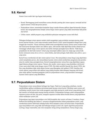 Bab 9. Sistem GNU/Linux
9.6. Kernel
Sistem Linux terdiri dari tiga bagian kode penting:
• Kernel: Bertanggung-jawab memelihara semua abstraksi penting dari sistem operasi, termasuk hal-hal
seperti memori virtual dan proses-proses.
• Perpustakaan sistem: menentukan kumpulan fungsi standar dimana aplikasi dapat berinteraksi dengan
kernel, dan mengimplementasi hampir semua fungsi sistem operasi yang tidak memerlukan hak penuh
atas kernel.
• Utilitas sistem: adalah program yang melakukan pekerjaan managemen secara individual.
Walaupun berbagai sistem operasi modern telah mengadopsi suatu arsitektur message-passing untuk
kernel internal mereka, Linux tetap memakai model historis UNIX: kernel diciptakan sebagai biner yang
tunggal dan monolitis. Alasan utamanya adalah untuk meningkatkan kinerja, karena semua struktur data
dan kode kernel disimpan dalam satu address space, alih konteks tidak diperlukan ketika sebuah proses
memanggil sebuah fungsi sistem operasi atau ketika interupsi perangkat keras dikirim. Tidak hanya
penjadualan inti dan kode memori virtual yang menempati address space ini, tetapi juga semua kode
kernel, termasuk semua device drivers, sistem berkas, dan kode jaringan, hadir dalam satu address space
yang sama.
Kernel Linux membentuk inti dari sistem operasi Linux. Dia menyediakan semua fungsi yang diperlukan
untuk menjalankan proses, dan menyediakan layanan sistem untuk memberikan pengaturan dan proteksi
akses ke sumber daya perangkat keras. Kernel mengimplementasi semua ﬁtur yang diperlukan supaya
dapat bekerja sebagai sistem operasi. Namun, jika sendiri, sistem operasi yang disediakan oleh kernel
Linux sama sekali tidak mirip dengan sistem UNIX. Dia tidak memiliki banyak ﬁtur ekstra UNIX, dan
ﬁtur yang disediakan tidak selalu dalam format yang diharapkan oleh aplikasi UNIX. Interface dari
sistem operasi yang terlihat oleh aplikasi yang sedang berjalan tidak ditangani langsung oleh kernel,
akan tetapi aplikasi membuat panggilan (calls) ke perpustakaan sistem, yang kemudian memanggil
layanan sistem operasi yang dibutuhkan.
9.7. Perpustakaan Sistem
Perpustakaan sistem menyediakan berbagai tipe fungsi. Pada level yang paling sederhana, mereka
membolehkan aplikasi melakukan permintaan pada layanan sistem kernel. Membuat suatu system call
melibatkan transfer kontrol dari mode pengguna yang tidak penting ke mode kernel yang penting; detil
dari transfer ini berbeda pada masing-masing arsitektur. Perpustakaan bertugas untuk mengumpulkan
argumen system-call dan, jika perlu, mengatur argumen tersebut dalam bentuk khusus yang diperlukan
untuk melakukan system call.
Perpustakaan juga dapat menyediakan versi lebih kompleks dari system call dasar. Contohnya, fungsi
buffered ﬁle-handling dari bahasa C semuanya diimplementasikan dalam perpustakaan sistem, yang
memberikan kontrol lebih baik terhadap berkas M/K daripada system call kernel dasar. Perpustakaan
juga menyediakan rutin yang tidak ada hubungan dengan system call, seperti algoritma penyusunan
(sorting), fungsi matematika, dan rutin manipulasi string (string manipulation). Semua fungsi yang
91
 