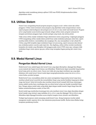 Bab 9. Sistem GNU/Linux
diperlukan untuk mendukung jalannya aplikasi UNIX atau POSIX diimplementasikan dalam
perpustakaan sistem.
9.8. Utilitas Sistem
Sistem Linux mengandung banyak program-program pengguna-mode: utilitas sistem dan utilitas
pengguna. Utilitas sistem termasuk semua program yang diperlukan untuk menginisialisasi sistem,
seperti program untuk konﬁgurasi alat jaringan (network device) atau untuk load modul kernel. Program
server yang berjalan secara kontinu juga termasuk sebagai utilitas sistem; program semacam ini
mengatur permintaan pengguna login, koneksi jaringan yang masuk, dan antrian printer.
Tidak semua utilitas standar melakukan fungsi administrasi sistem yang penting. Lingkungan pengguna
UNIX mengandung utilitas standar dalam jumlah besar untuk melakukan pekerjaan sehari-hari, seperti
membuat daftar direktori, memindahkan dan menghapus ﬁle, atau menunjukkan isi dari sebuah ﬁle.
Utilitas yang lebih kompleks dapat melakukan fungsi text-processing, seperti menyusun data tekstual
atau melakukan pattern searches pada input teks. Jika digabung, utilitas-utilitas tersebut membentuk
kumpulan alat standar yang diharapkan oleh pengguna pada sistem UNIX mana saja; walaupun tidak
melakukan fungsi sistem operasi apa pun, utilitas tetap merupakan bagian penting dari sistem Linux
dasar.
9.9. Modul Kernel Linux
Pengertian Modul Kernel Linux
Modul kernel Linux adalah bagian dari kernel Linux yang dapat dikompilasi, dipanggil dan dihapus
secara terpisah dari bagian kernel lainnya saat dibutuhkan. Modul kernel dapat menambah fungsionalitas
kernel tanpa perlu me-reboot sistem. Secara teori tidak ada yang dapat membatasi apa yang dapat
dilakukan oleh modul kernel. Kernel modul dapat mengimplementasikan antara lain device driver,
sistem berkas, protokol jaringan.
Modul kernel Linux memudahkan pihak lain untuk meningkatkan fungsionalitas kernel tanpa harus
membuat sebuah kernel monolitik dan menambahkan fungsi yang mereka butuhkan langsung ke dalam
image dari kernel. Selain hal tersebut akan membuat ukuran kernel menjadi lebih besar, kekurangan
lainnya adalah mereka harus membangun dan me-reboot kernel setiap saat hendak menambah fungsi
baru. Dengan adanya modul maka setiap pihak dapat dengan mudah menulis fungsi-fungsi baru dan
bahkan mendistribusikannya sendiri, di luar GPL.
Kernel modul juga memberikan keuntungan lain yaitu membuat sistem Linux dapat dinyalakan dengan
kernel standar yang minimal, tanpa tambahan device driver yang ikut dipanggil. Device driver yang
dibutuhkan dapat dipanggil kemudian secara eksplisit maupun secara otomatis saat dibutuhkan.
Terdapat tiga komponen untuk menunjang modul kernel Linux. Ketiga komponen tersebut adalah
managemen modul, registrasi driver, dan mekanisme penyelesaian konﬂik. Berikut akan dibahas ketiga
komponen pendukung tersebut.
92
 