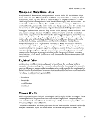 Bab 9. Sistem GNU/Linux
Managemen Modul Kernel Linux
Managemen modul akan mengatur pemanggilan modul ke dalam memori dan berkomunikasi dengan
bagian lainnya dari kernel. Memanggil sebuah modul tidak hanya memasukkan isi binarinya ke dalam
memori kernel, namun juga harus dipastikan bahwa setiap rujukan yang dibuat oleh modul ke simbol
kernel atau pun titik masukan diperbaharui untuk menunjuk ke lokasi yang benar di alamat kernel. Linux
membuat tabel simbol internal di kernel. Tabel ini tidak memuat semua simbol yang dideﬁnisikan di
kernel saat kompilasi, namun simbol-simbol tersebut harus diekspor secara eksplisit oleh kernel. Semua
hal ini diperlukan untuk penanganan rujukan yang dilakukan oleh modul terhadap simbol-simbol.
Pemanggilan modul dilakukan dalam dua tahap. Pertama, utilitas pemanggil modul akan meminta kernel
untuk mereservasi tempat di memori virtual kernel untuk modul tersebut. Kernel akan memberikan
alamat memori yang dialokasikan dan utilitas tersebut dapat menggunakannya untuk memasukkan kode
mesin dari modul tersebut ke alamat pemanggilan yang tepat. Berikutnya system calls akan membawa
modul, berikut setiap tabel simbol yang hendak diekspor, ke kernel. Dengan demikian modul tersebut
akan berada di alamat yang telah dialokasikan dan tabel simbol milik kernel akan diperbaharui.
Komponen managemen modul yang lain adalah peminta modul. Kernel mendeﬁnisikan antarmuka
komunikasi yang dapat dihubungi oleh program managemen modul. Saat hubungan tercipta, kernel akan
menginformasikan proses managemen kapan pun sebuah proses meminta device driver, sistem berkas,
atau layanan jaringan yang belum terpanggil dan memberikan manajer kesempatan untuk memanggil
layanan tersebut. Permintaan layanan akan selesai saat modul telah terpanggil. Manajer proses akan
memeriksa secara berkala apakah modul tersebut masih digunakan, dan akan menghapusnya saat tidak
diperlukan lagi.
Registrasi Driver
Untuk membuat modul kernel yang baru dipanggil berfungsi, bagian dari kernel yang lain harus
mengetahui keberadaan dan fungsi baru tersebut. Kernel membuat tabel dinamis yang berisi semua driver
yang telah diketahuinya dan menyediakan serangkaian routines untuk menambah dan menghapus driver
dari tabel tersebut. Routines ini yang bertanggung-jawab untuk mendaftarkan fungsi modul baru tersebut.
Hal-hal yang masuk dalam tabel registrasi adalah:
• device driver
• sistem berkas
• protokol jaringan
• format binari
Resolusi Konﬂik
Keanekaragaman konﬁgurasi perangkat keras komputer serta driver yang mungkin terdapat pada sebuah
komputer pribadi telah menjadi suatu masalah tersendiri. Masalah pengaturan konﬁgurasi perangkat
keras tersebut menjadi semakin kompleks akibat dukungan terhadap device driver yang modular, karena
device yang aktif pada suatu saat bervariasi.
Linux menyediakan sebuah mekanisme penyelesaian masalah untuk membantu arbitrasi akses terhadap
perangkat keras tertentu. Tujuan mekanisme tersebut adalah untuk mencegah modul berebut akses
93
 
