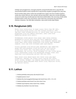 Bab 9. Sistem GNU/Linux
terhadap suatu perangkat keras, mencegah autoprobes mengusik keberadaan driver yang telah ada,
menyelesaikan konﬂik di antara sejumlah driver yang berusaha mengakses perangkat keras yang sama.
Kernel membuat daftar alokasi sumber daya perangkat keras. Ketika suatu driver hendak mengakses
sumber daya melalui M/K port, jalur interrupt, atau pun kanal DMA, maka driver tersebut diharapkan
mereservasi sumber daya tersebut pada basis data kernel terlebih dahulu. Jika reservasinya ditolak akibat
ketidaktersediaan sumber daya yang diminta, maka modul harus memutuskan apa yang hendak
dilakukan selanjutnya. Jika tidak dapat melanjutkan, maka modul tersebut dapat dihapus.
9.10. Rangkuman (UC)
Kernel Linux terdistribusi di bawah Lisensi Publik Umum GNU (GPL),
di mana peraturannya disusun oleh Free Software Foundation (FSF).
Implikasi utama terhadap peraturan ini adalah bahwa siapa saja boleh
menggunakan Linux atau membuat modifikasi, namun tidak boleh
membuatnya menjadi milik sendiri.
Perkembangan sistem operasi Linux sangat cepat karena didukung
pengembang di seluruh dunia yang akan selalu memperbaiki segala
fiturnya. Di negara-negara berkembang, Linux mengalami kemajuan yang
sangat pesat karena dengan menggunakan Linux mereka dapat menghemat
anggaran. Linux juga telah diterapkan pada supercomputer.
Prinsip rancangan Linux merujuk pada implementasi agar kompatibel
dengan UNIX yang merupakan sistem multiuser dan multitasking.
Sistem Linux terdiri dari tiga bagian penting, yaitu kernel,
perpustakaan, dan utilitas. Kernel merupakan inti dari sistem operasi
Linux. Perpustakaan sistem Linux menyediakan berbagai fungsi yang
diperlukan untuk menjalankan aplikasi UNIX atau POSIX.
Modul kernel Linux adalah bagian dari kernel Linux yang dapat
dikompilasi, dipanggil dan dihapus secara terpisah dari bagian
kernel lainnya. Terdapat tiga komponen yang menunjang kernel Linux,
di antaranya adalah Manajemen Modul Kernel Linux, Registrasi Driver,
dan Resolusi Konflik.
9.11. Latihan
1. Jelaskan perbedaan antara proses dan thread di Linux!
2. Siapakah penemu Linux?
3. Jabarkan ﬁtur dan keunggulan/kekurangan dari kernel Linux v0.01, v1.0, v2.0.
4. Jelaskan perbedaan antara kernel Linux dan sistem Linux.
5. Sebutkan tiga komponen utama sistem Linux. Jelaskan.
6. Sebutkan dua distribusi Linux dari Jerman.
94
 