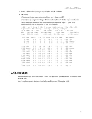 Bab 9. Sistem GNU/Linux
7. Apakah kelebihan dan kekurangan protokol IPX, TCP/IP, dan UDP?
8. GNU/Linux
a) Sebutkan perbedaan utama antara kernel linux versi 1.X dan versi 2.X !
b) Terangkan, apa yang disebut dengan ”Distribusi (distro) Linux”? Berikan empat contoh distro!
c) Berikut merupakan sebagian dari keluaran menjalankan perintah ”top b n 1” pada server
”bunga.mhs.cs.ui.ac.id” p ada tanggal 10 Juni 2003 yang lalu.
16:22:04 up 71 days, 23:40, 8 users, load average: 0.06, 0.02, 0.00
58 processes: 57 sleeping, 1 running, 0 zombie, 0 stopped
CPU states: 15.1% user, 2.4% system, 0.0% nice, 82.5% idle
Mem: 127236K total, 122624K used, 4612K free, 2700K buffers
Swap: 263160K total, 5648K used, 257512K free, 53792K cached
PID USER PRI NI SIZE RSS SHARE STAT %CPU %MEM TIME COMMAND
1 root 0 0 112 72 56 S 0.0 0.0 0:11 init
2 root 0 0 0 0 0 SW 0.0 0.0 0:03 kflushd
4 root 0 0 0 0 0 SW 0.0 0.0 156:14 kswapd
...
14953 root 0 0 596 308 236 S 0.0 0.2 19:12 sshd
31563 daemon 0 0 272 256 220 S 0.0 0.2 0:02 portmap
1133 user1 18 0 2176 2176 1752 R 8.1 1.7 0:00 top
1112 user1 0 0 2540 2492 2144 S 0.0 1.9 0:00 sshd
1113 user1 7 0 2480 2480 2028 S 0.0 1.9 0:00 bash
30740 user2 0 0 2500 2440 2048 S 0.0 1.9 0:00 sshd
30741 user2 0 0 2456 2456 2024 S 0.0 1.9 0:00 bash
30953 user3 0 0 2500 2440 2072 S 0.0 1.9 0:00 sshd
30954 user3 0 0 2492 2492 2032 S 0.0 1.9 0:00 bash
1109 user3 0 0 3840 3840 3132 S 0.0 3.0 0:01 pine
...
1103 user8 0 0 2684 2684 1944 S 0.0 2.1 0:00 tin
9.12. Rujukan
Abraham Silberschatz, Peter Galvin, Greg Gagne. 2003. Operating System Concepts, Sixth Edition. John
Wiley & Sons.
http://www.linux.org.uk/~davej/docs/post-halloween-2.6.txt ; per 13 Desember 2004.
95
 