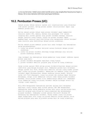 Bab 10. Konsep Proses
section-nya bervariasi. Adalah umum untuk memiliki proses yang menghasilkan banyak proses begitu ia
bekerja. Hal ini akan dijelaskan lebih detail pada bagian berikutnya.
10.2. Pembuatan Proses (UC)
Sebuah proses dibuat melalui system call create-process yang dilakukan
oleh parent process. Setiap proses anakan (child process) dapat juga
membuat proses baru.
Ketika sebuah proses dibuat maka proses tersebut dapat memperoleh
resource (waktu CPU, memory, berkas atau perangkat I/O) secara
langsung dari sistem operasi atau proses tersebut berbagi resource
dengan resource orang tuanya. Orang tua proses tersebut dapat
membagi-bagi resource yang dimilikinya atau menggunakan secara bersama-
sama resource yang dimilikinya dengan proses anakannya.
Ketika sebuah proses membuat proses baru maka terdapat dua kemungkinan
dalam pelaksanaannya:
1. orang tua proses tersebut berjalan secara konkuren dengan proses
anakannya.
2. orang tua proses tersebut menunggu hingga beberapa atau seluruh
proses anakannya selesai.
Juga terdapat dua kemungkinan dalam pemberian ruang alamat (address space)
proses yang baru:
1. proses tersebut merupakan duplikasi orang tuanya.
2. proses tersebut memiliki program yang diload ke ruang alamatnya
Dalam sistem operasi UNIX setiap proses diidentifikasikan dengan process
identifier yang berupa bilangan unik. Pembuatan proses baru dilakukan
dengan system call fork. Proses baru memiliki salinan ruang alamat proses
awal (orang tua proses tersebut). Mekanisme ini membuat orang tua proses
tersebut dapat berkomunikasi dengan anaknnya secara mudah. Setelah
sytem call fork dipanggil, orang tua proses dan anaknya dapat berjalan
bersamaan, tetapi nilai kembalian (return code) kedua proses tersebut
berbeda. Untuk proses anakan nilai kembaliannya adalah nol. Sedangkan
nilai kembalian orang tua proses tersebut adalah bilangan selain nol
(tetapi tidak negatif).
Bila UNIX menggunakan kemungkinan pertama (proses baru merupakan
duplikasi orang tuanya) maka sistem operasi DEC VMS menggunakan
kemungkinan kedua dalam pembuatan proses baru yaitu setiap proses baru
memiliki program yang diload ke ruang alamatnya dan melaksanakan
program tersebut. Sedangkan sistem operasi Microsoft Windows NT
mendukung dua kemungkinan tersebut. Ruang alamat orang tua proses
dapat diduplikasi atau orang tua proses meminta sistem operasi untuk
meload program yang akan dijalankan proses baru ke ruang alamatnya.
98
 