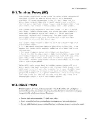 Bab 10. Konsep Proses
10.3. Terminasi Proses (UC)
Suatu proses diterminasi ketika proses tsb telah selesai mengeksekusi
statement terakhir dan meminta sistem operasi untuk menghapus
statement tsb dengan menggunakan system call exit. Pada saat itu,
proses dapat mengembalikan data (output) kepada proses parent-nya
(melalui system call wait). Semua resource yang digunakan oleh proses
akan dialokasikan kembali ke tempat asalnya oleh sistem operasi.
Suatu proses dapat menyebabkan terminasi proses lain melalui system
call abort. Biasanya hanya parent dari proses yang akan diterminasi
yang dapat menjalankan system call abort ini. Parent sebaiknya
mengetahui identitas dari children-nya. Pada saat suatu proses
menciptakan sebuah proses baru, identitas dari proses yang baru
diciptakan ini diperoleh dari parent-nya.
Suatu parent dapat mengakhiri eksekusi salah satu children-nya untuk
alasan-alasan seperti:
- Child melampaui penggunaan resource yang telah dialokasikan. Dalam
keadaan ini, parent perlu mempunyai mekanisme untuk memeriksa status
children-nya.
- Task yang ditugaskan kepada child tidak lagi diperlukan.
- Parent berakhir dan sistem operasi tidak memperbolehkan suatu child
untuk tetap menjalankan proses jika parent-nya sudah tidak ada. Jadi,
jika suatu proses berakhir, maka semua children-nya juga harus
diterminasi. Fenomena yang disebut cascading termination ini biasanya
dimulai oleh sistem operasi.
Dalam UNIX, suatu proses dapat diterminasi dengan system call exit;
proses parent-nya dapat menunggu proses terminasi child dengan system
call wait. System call wait akan mengembalikan process identifier dari
child yang diterminasi, sehingga parent dapat mengetahui child mana
yang telah diterminasi. Jika parent diterminasi, semua child-nya telah
diberikan proses init sehingga children tetap memiliki parent untuk
mengumpulkan statistik status dan eksekusi proses.
10.4. Status Proses
Bila sebuah proses dieksekusi, maka statusnya akan berubah-ubah. Status dari sebuah proses
mencerminkan aktivitas atau keadaan dari proses itu sendiri. Berikut ini adalah status-status yang
mungkin dimiliki sebuah proses menurut Tanenbaum:
• Running: pada saat menggunakan CPU pada suatu waktu.
• Ready: proses diberhentikan sementara karena menunggu proses lain untuk dieksekusi.
• Blocked: tidak dijalankan sampai event dari luar, yang berhubungan dengan proses tersebut terjadi.
99
 