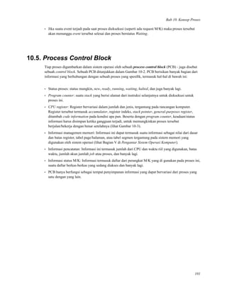 Bab 10. Konsep Proses
• Jika suatu event terjadi pada saat proses dieksekusi (seperti ada request M/K) maka proses tersebut
akan menunggu event tersebut selesai dan proses berstatus Waiting.
10.5. Process Control Block
Tiap proses digambarkan dalam sistem operasi oleh sebuah process control block (PCB) - juga disebut
sebuah control block. Sebuah PCB ditunjukkan dalam Gambar 10-2. PCB berisikan banyak bagian dari
informasi yang berhubungan dengan sebuah proses yang spesiﬁk, termasuk hal-hal di bawah ini:
• Status proses: status mungkin, new, ready, running, waiting, halted, dan juga banyak lagi.
• Program counter: suatu stack yang berisi alamat dari instruksi selanjutnya untuk dieksekusi untuk
proses ini.
• CPU register: Register bervariasi dalam jumlah dan jenis, tergantung pada rancangan komputer.
Register tersebut termasuk accumulator, register indeks, stack pointer, general-purposes register,
ditambah code information pada kondisi apa pun. Beserta dengan program counter, keadaan/status
informasi harus disimpan ketika gangguan terjadi, untuk memungkinkan proses tersebut
berjalan/bekerja dengan benar setelahnya (lihat Gambar 10-3).
• Informasi managemen memori: Informasi ini dapat termasuk suatu informasi sebagai nilai dari dasar
dan batas register, tabel page/halaman, atau tabel segmen tergantung pada sistem memori yang
digunakan oleh sistem operasi (lihat Bagian V di Pengantar Sistem Operasi Komputer).
• Informasi pencatatan: Informasi ini termasuk jumlah dari CPU dan waktu riil yang digunakan, batas
waktu, jumlah akun jumlah job atau proses, dan banyak lagi.
• Informasi status M/K: Informasi termasuk daftar dari perangkat M/K yang di gunakan pada proses ini,
suatu daftar berkas-berkas yang sedang diakses dan banyak lagi.
• PCB hanya berfungsi sebagai tempat penyimpanan informasi yang dapat bervariasi dari proses yang
satu dengan yang lain.
101
 