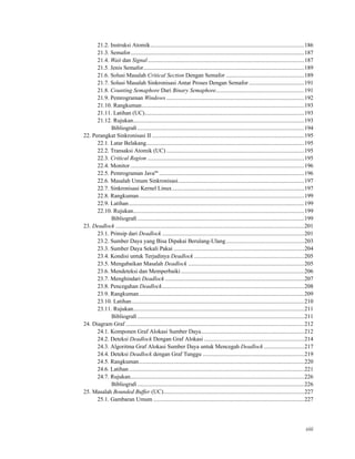 21.2. Instruksi Atomik..........................................................................................................186
21.3. Semafor........................................................................................................................187
21.4. Wait dan Signal............................................................................................................187
21.5. Jenis Semafor...............................................................................................................189
21.6. Solusi Masalah Critical Section Dengan Semafor ......................................................189
21.7. Solusi Masalah Sinkronisasi Antar Proses Dengan Semafor ......................................191
21.8. Counting Semaphore Dari Binary Semaphore.............................................................191
21.9. Pemrograman Windows ...............................................................................................192
21.10. Rangkuman................................................................................................................193
21.11. Latihan (UC)..............................................................................................................193
21.12. Rujukan......................................................................................................................193
Bibliograﬁ ...................................................................................................................194
22. Perangkat Sinkronisasi II .........................................................................................................195
22.1. Latar Belakang.............................................................................................................195
22.2. Transaksi Atomik (UC) ...............................................................................................195
22.3. Critical Region ............................................................................................................195
22.4. Monitor........................................................................................................................196
22.5. Pemrograman Javatm
....................................................................................................196
22.6. Masalah Umum Sinkronisasi.......................................................................................197
22.7. Sinkronisasi Kernel Linux...........................................................................................197
22.8. Rangkuman..................................................................................................................199
22.9. Latihan.........................................................................................................................199
22.10. Rujukan......................................................................................................................199
Bibliograﬁ ...................................................................................................................199
23. Deadlock ..................................................................................................................................201
23.1. Prinsip dari Deadlock ..................................................................................................201
23.2. Sumber Daya yang Bisa Dipakai Berulang-Ulang......................................................203
23.3. Sumber Daya Sekali Pakai ..........................................................................................204
23.4. Kondisi untuk Terjadinya Deadlock ............................................................................205
23.5. Mengabaikan Masalah Deadlock ................................................................................205
23.6. Mendeteksi dan Memperbaiki .....................................................................................206
23.7. Menghindari Deadlock ................................................................................................207
23.8. Pencegahan Deadlock..................................................................................................208
23.9. Rangkuman..................................................................................................................209
23.10. Latihan.......................................................................................................................210
23.11. Rujukan......................................................................................................................211
Bibliograﬁ ...................................................................................................................211
24. Diagram Graf ...........................................................................................................................212
24.1. Komponen Graf Alokasi Sumber Daya.......................................................................212
24.2. Deteksi Deadlock Dengan Graf Alokasi .....................................................................214
24.3. Algoritma Graf Alokasi Sumber Daya untuk Mencegah Deadlock............................217
24.4. Deteksi Deadlock dengan Graf Tunggu ......................................................................219
24.5. Rangkuman..................................................................................................................220
24.6. Latihan.........................................................................................................................221
24.7. Rujukan........................................................................................................................226
Bibliograﬁ ...................................................................................................................226
25. Masalah Bounded Buffer (UC).................................................................................................227
25.1. Gambaran Umum ........................................................................................................227
xiii
 
