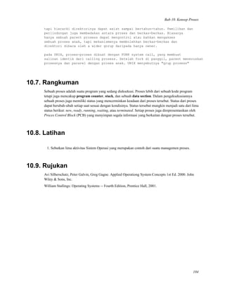 Bab 10. Konsep Proses
tapi hierarki direktorinya dapat exist sampai bertahun-tahun. Pemilikan dan
perlindungan juga membedakan antara proses dan berkas-berkas. Biasanya
hanya sebuah parent prosess dapat mengontrol atau bahkan mengakses
sebuah proses anak, tapi mekanismenya membolehkan berkas-berkas dan
direktori dibaca oleh a wider gorup daripada hanya owner.
pada UNIX, proses-proses dibuat dengan FORK system call, yang membuat
salinan identik dari calling prosess. Setelah fork di panggil, parent meneruskan
prosesnya dan pararel dengan proses anak. UNIX menyebutnya "grup prosess"
10.7. Rangkuman
Sebuah proses adalah suatu program yang sedang dieksekusi. Proses lebih dari sebuah kode program
tetapi juga mencakup program counter, stack, dan sebuah data section. Dalam pengeksekusiannya
sebuah proses juga memiliki status yang mencerminkan keadaan dari proses tersebut. Status dari proses
dapat berubah-ubah setiap saat sesuai dengan kondisinya. Status tersebut mungkin menjadi satu dari lima
status berikut: new, ready, running, waiting, atau terminated. Setiap proses juga direpresentasikan oleh
Proces Control Block (PCB) yang menyimpan segala informasi yang berkaitan dengan proses tersebut.
10.8. Latihan
1. Sebutkan lima aktivitas Sistem Operasi yang merupakan contoh dari suatu managemen proses.
10.9. Rujukan
Avi Silberschatz, Peter Galvin, Greg Gagne. Applied Operationg System Concepts 1st Ed. 2000. John
Wiley & Sons, Inc.
William Stallings: Operating Systems -- Fourth Edition, Prentice Hall, 2001.
104
 