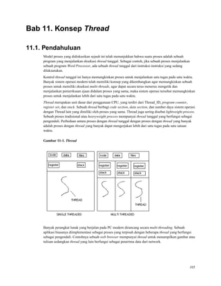 Bab 11. Konsep Thread
11.1. Pendahuluan
Model proses yang didiskusikan sejauh ini telah menunjukkan bahwa suatu proses adalah sebuah
program yang menjalankan eksekusi thread tunggal. Sebagai contoh, jika sebuah proses menjalankan
sebuah program Word Processor, ada sebuah thread tunggal dari instruksi-instruksi yang sedang
dilaksanakan.
Kontrol thread tunggal ini hanya memungkinkan proses untuk menjalankan satu tugas pada satu waktu.
Banyak sistem operasi modern telah memiliki konsep yang dikembangkan agar memungkinkan sebuah
proses untuk memiliki eksekusi multi-threads, agar dapat secara terus menerus mengetik dan
menjalankan pemeriksaan ejaan didalam proses yang sama, maka sistem operasi tersebut memungkinkan
proses untuk menjalankan lebih dari satu tugas pada satu waktu.
Thread merupakan unit dasar dari penggunaan CPU, yang terdiri dari Thread_ID, program counter,
register set, dan stack. Sebuah thread berbagi code section, data section, dan sumber daya sistem operasi
dengan Thread lain yang dimiliki oleh proses yang sama. Thread juga sering disebut lightweight process.
Sebuah proses tradisional atau heavyweight process mempunyai thread tunggal yang berfungsi sebagai
pengendali. Perbedaan antara proses dengan thread tunggal dengan proses dengan thread yang banyak
adalah proses dengan thread yang banyak dapat mengerjakan lebih dari satu tugas pada satu satuan
waktu.
Gambar 11-1. Thread
Banyak perangkat lunak yang berjalan pada PC modern dirancang secara multi-threading. Sebuah
aplikasi biasanya diimplementasi sebagai proses yang terpisah dengan beberapa thread yang berfungsi
sebagai pengendali. Contohnya sebuah web browser mempunyai thread untuk menampilkan gambar atau
tulisan sedangkan thread yang lain berfungsi sebagai penerima data dari network.
105
 