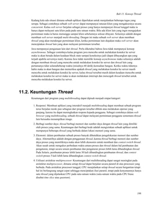 Bab 11. Konsep Thread
Kadang kala ada situasi dimana sebuah aplikasi diperlukan untuk menjalankan beberapa tugas yang
serupa. Sebagai contohnya sebuah web server dapat mempunyai ratusan klien yang mengaksesnya secara
concurrent. Kalau web server berjalan sebagai proses yang hanya mempunyai thread tunggal maka ia
hanya dapat melayani satu klien pada pada satu satuan waktu. Bila ada klien lain yang ingin mengajukan
permintaan maka ia harus menunggu sampai klien sebelumnya selesai dilayani. Solusinya adalah dengan
membuat web server menjadi multi-threading. Dengan ini maka sebuah web server akan membuat
thread yang akan mendengar permintaan klien, ketika permintaan lain diajukan maka web server akan
menciptakan thread lain yang akan melayani permintaan tersebut.
Java mempunyai pengunaan lain dari thread. Perlu diketahui bahwa Java tidak mempunyai konsep
asynchronous. Sebagai contohnya kalau program java mencoba untuk melakukan koneksi ke server
maka ia akan berada dalam keadaan block state sampai koneksinya jadi (dapat dibayangkan apa yang
terjadi apabila servernya mati). Karena Java tidak memiliki konsep asynchronous maka solusinya adalah
dengan membuat thread yang mencoba untuk melakukan koneksi ke server dan thread lain yang
pertamanya tidur selamabeberap waktu (misalnya 60 detik) kemudian bangun. Ketika waktu tidurnya
habis maka ia akan bangun dan memeriksa apakah thread yang melakukan koneksi ke server masih
mencoba untuk melakukan koneksi ke server, kalau thread tersebut masih dalam keadaan mencoba untuk
melakukan koneksi ke server maka ia akan melakukan interrupt dan mencegah thread tersebut untuk
mencoba melakukan koneksi ke server.
11.2. Keuntungan Thread
Keuntungan dari program yang multithreading dapat dipisah menjadi empat kategori:
1. Responsi: Membuat aplikasi yang interaktif menjadi multithreading dapat membuat sebuah program
terus berjalan meski pun sebagian dari program tersebut diblok atau melakukan operasi yang
panjang, karena itu dapat meningkatkan respons kepada pengguna. Sebagai contohnya dalam web
browser yang multithreading, sebuah thread dapat melayani permintaan pengguna sementara thread
lain berusaha menampilkan image.
2. Berbagi sumber daya: thread berbagi memori dan sumber daya dengan thread lain yang dimiliki
oleh proses yang sama. Keuntungan dari berbagi kode adalah mengizinkan sebuah aplikasi untuk
mempunyai beberapa thread yang berbeda dalam lokasi memori yang sama.
3. Ekonomi: dalam pembuatan sebuah proses banyak dibutuhkan pengalokasian memori dan sumber
daya. Alternatifnya adalah dengan penggunaan thread, karena thread berbagi memori dan sumber
daya proses yang memilikinya maka akan lebih ekonomis untuk membuat dan context switch thread.
Akan susah untuk mengukur perbedaan waktu antara proses dan thread dalam hal pembuatan dan
pengaturan, tetapi secara umum pembuatan dan pengaturan proses lebih lama dibandingkan thread.
Pada Solaris, pembuatan proses lebih lama 30 kali dibandingkan pembuatan thread, dan context
switch proses 5 kali lebih lama dibandingkan context switch thread.
4. Utilisasi arsitektur multiprocessor: Keuntungan dari multithreading dapat sangat meningkat pada
arsitektur multiprocessor, dimana setiap thread dapat berjalan secara pararel di atas processor yang
berbeda. Pada arsitektur processor tunggal, CPU menjalankan setiap thread secara bergantian tetapi
hal ini berlangsung sangat cepat sehingga menciptakan ilusi pararel, tetapi pada kenyataannya hanya
satu thread yang dijalankan CPU pada satu-satuan waktu (satu-satuan waktu pada CPU biasa
disebut time slice atau quantum).
106
 
