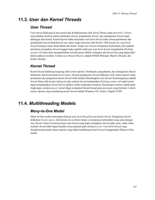 Bab 11. Konsep Thread
11.3. User dan Kernel Threads
User Thread
User thread didukung di atas kernel dan diimplementasi oleh thread library pada user level. Library
menyediakan fasilitas untuk pembuatan thread, penjadualan thread, dan managemen thread tanpa
dukungan dari kernel. Karena kernel tidak menyadari user-level thread maka semua pembuatan dan
penjadualan thread dilakukan di user space tanpa intervensi dari kernel. Oleh karena itu, user-level
thread biasanya cepat untuk dibuat dan diatur. Tetapi user thread mempunyai kelemahan yaitu apabila
kernelnya merupakan thread tunggal maka apabila salah satu user-level thread menjalankan blocking
system call maka akan mengakibatkan seluruh proses diblok walaupun ada thread lain yang dapat jalan
dalam aplikasi tersebut. Contoh user-thread libraries adalah POSIX Pthreads, Mach C-threads, dan
Solaris threads.
Kernel Thread
Kernel thread didukung langsung oleh sistem operasi. Pembuatan, penjadualan, dan managemen thread
dilakukan oleh kernel pada kernel space. Karena pengaturan thread dilakukan oleh sistem operasi maka
pembuatan dan pengaturan kernel thread lebih lambat dibandingkan user thread. Keuntungannya adalah
thread diatur oleh kernel, karena itu jika sebuah thread menjalankan blocking system call maka kernel
dapat menjadualkan thread lain di aplikasi untuk melakukan eksekusi. Keuntungan lainnya adalah pada
lingkungan multiprocessor, kernel dapat menjadual thread-thread pada processor yang berbeda. Contoh
sistem operasi yang mendukung kernel thread adalah Windows NT, Solaris, Digital UNIX.
11.4. Multithreading Models
Many-to-One Model
Many-to-One model memetakan banyak user-level thread ke satu kernel thread. Pengaturan thread
dilakukan di user space, oleh karena itu ia eﬁsien tetapi ia mempunyai kelemahan yang sama dengan
user thread. Selain itu karena hanya satu thread yang dapat mengakses thread pada suatu waktu maka
multiple thread tidak dapat berjalan secara pararel pada multiprocessor. User-level thread yang
diimplementasi pada sistem operasi yang tidak mendukung kernel thread menggunakan Many-to-One
model.
107
 