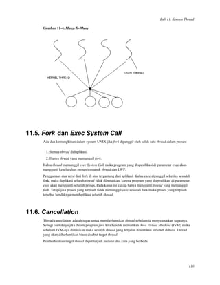 Bab 11. Konsep Thread
Gambar 11-4. Many-To-Many
11.5. Fork dan Exec System Call
Ada dua kemungkinan dalam system UNIX jika fork dipanggil oleh salah satu thread dalam proses:
1. Semua thread diduplikasi.
2. Hanya thread yang memanggil fork.
Kalau thread memanggil exec System Call maka program yang dispesiﬁkasi di parameter exec akan
mengganti keseluruhan proses termasuk thread dan LWP.
Penggunaan dua versi dari fork di atas tergantung dari aplikasi. Kalau exec dipanggil seketika sesudah
fork, maka duplikasi seluruh thread tidak dibutuhkan, karena program yang dispesiﬁkasi di parameter
exec akan mengganti seluruh proses. Pada kasus ini cukup hanya mengganti thread yang memanggil
fork. Tetapi jika proses yang terpisah tidak memanggil exec sesudah fork maka proses yang terpisah
tersebut hendaknya menduplikasi seluruh thread.
11.6. Cancellation
Thread cancellation adalah tugas untuk memberhentikan thread sebelum ia menyelesaikan tugasnya.
Sebagi contohnya jika dalam program java kita hendak mematikan Java Virtual Machine (JVM) maka
sebelum JVM-nya dimatikan maka seluruh thread yang berjalan dihentikan terlebuh dahulu. Thread
yang akan diberhentikan biasa disebut target thread.
Pemberhentian target thread dapat terjadi melalui dua cara yang berbeda:
110
 
