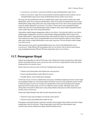 Bab 11. Konsep Thread
1. Asynchronous cancellation: suatu thread seketika itu juga memberhentikan target thread.
2. Defered cancellation: target thread secara perodik memeriksa apakah dia harus berhenti, cara ini
memperbolehkan target thread untuk memberhentikan dirinya sendiri secara terurut.
Hal yang sulit dari pemberhentian thread ini adalah ketika terjadi situasi dimana sumber daya sudah
dialokasikan untuk thread yang akan diberhentikan. Selain itu kesulitan lain adalah ketika thread yang
diberhentikan sedang meng-update data yang ia bagi dengan thread lain. Hal ini akan menjadi masalah
yang sulit apabila digunakan asynchronous cancellation. Sistem operasi akan mengambil kembali
sumber daya dari thread yang diberhentikan tetapi seringkali sistem operasi tidak mengambil kembali
semua sumber daya dari thread yang diberhentikan.
Alternatifnya adalah dengan menggunakan deffered cancellation. Cara kerja dari deffered cancellation
adalah dengan menggunakan satu thread yang berfungsi sebagai pengindikasi bahwa target thread
hendak diberhentikan. Tetapi pemberhentian hanya akan terjadi jika target thread memeriksa apakah ia
harus berhenti atau tidak. Hal ini memperbolehkan thread untuk memeriksa apakah ia harus berhenti
pada waktu dimana ia dapat diberhentikan secara aman yang aman. Pthread merujuk tersebut sebagai
cancellation points.
Pada umumnya sistem operasi memperbolehkan proses atau thread untuk diberhentikan secara
asynchronous. Tetapi Pthread API menyediakan deferred cancellation. Hal ini berarti sistem operasi
yang mengimplementasikan Pthread API akan mengizinkan deferred cancellation.
11.7. Penanganan Sinyal
Sebuah sinyal digunakan di sistem UNIX untuk notify sebuah proses kalau suatu peristiwa telah terjadi.
Sebuah sinyal dapat diterima secara synchronous atau asynchronous tergantung dari sumber dan alasan
kenapa peristiwa itu memberi sinyal.
Semua sinyal (asynchronous dan synchronous) mengikuti pola yang sama:
1. Sebuah sinyal dimunculkan oleh kejadian dari suatu persitiwa.
2. Sinyal yang dimunculkan tersebut dikirim ke proses.
3. Sesudah dikirim, sinyal tersebut harus ditangani.
Contoh dari sinyal synchronous adalah ketika suatu proses melakukan pengaksesan memori secarai ilegal
atau pembagian dengan nol, sinyal dimunculkan dan dikirim ke proses yang melakukan operasi tersebut.
Contoh dari sinyal asynchronous misalnya kita mengirimkan sinyal untuk mematikan proses dengan
keyboard (ALT-F4) maka sinyal asynchronous dikirim ke proses tersebut. Jadi ketika suatu sinyal
dimunculkan oleh peristiwa diluar proses yang sedang berjalan maka proses tersebut menerima sinyal
tersebut secara asynchronous.
Setiap sinyal dapat ditangani oleh salah satu dari dua penerima sinyal:
1. Penerima sinyal yang merupakan set awal dari sistem operasi.
2. Penerima sinyal yang dideﬁnisikan sendiri ole user.
Penanganan sinyal pada program yang hanya memakai thread tunggal cukup mudah yaitu hanya dengan
mengirimkan sinyal ke prosesnya. Tetapi mengirimkan sinyal lebih rumit pada program yang
multithreading, karena sebuah proses dapat memiliki beberapa thread.
111
 