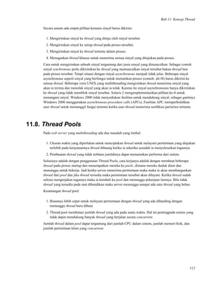 Bab 11. Konsep Thread
Secara umum ada empat pilihan kemana sinyal harus dikirim:
1. Mengirimkan sinyal ke thread yang dituju oleh sinyal tersebut.
2. Mengirimkan sinyal ke setiap thread pada proses tersebut.
3. Mengirimkan sinyal ke thread tertentu dalam proses.
4. Menugaskan thread khusus untuk menerima semua sinyal yang ditujukan pada proses.
Cara untuk mengirimkan sebuah sinyal tergantung dari jenis sinyal yang dimunculkan. Sebagai contoh
sinyal synchronous perlu dikirimkan ke thread yang memunculkan sinyal tersebut bukan thread lain
pada proses tersebut. Tetapi situasi dengan sinyal asynchronous menjadi tidak jelas. Beberapa sinyal
asynchronous seperti sinyal yang berfungsi untuk mematikan proses (contoh: alt-f4) harus dikirim ke
semua thread. Beberapa versi UNIX yang multithreading mengizinkan thread menerima sinyal yang
akan ia terima dan menolak sinyal yang akan ia tolak. Karena itu sinyal asynchronouns hanya dikirimkan
ke thread yang tidak memblok sinyal tersebut. Solaris 2 mengimplementasikan pilihan ke-4 untuk
menangani sinyal. Windows 2000 tidak menyediakan fasilitas untuk mendukung sinyal, sebagai gantinya
Windows 2000 menggunakan asynchronous procedure calls (APCs). Fasilitas APC memperbolehkan
user thread untuk memanggil fungsi tertentu ketika user thread menerima notiﬁkasi peristiwa tertentu.
11.8. Thread Pools
Pada web server yang multithreading ada dua masalah yang timbul:
1. Ukuran waktu yang diperlukan untuk menciptakan thread untuk melayani permintaan yang diajukan
terlebih pada kenyataannya thread dibuang ketika ia seketika sesudah ia menyelesaikan tugasnya.
2. Pembuatan thread yang tidak terbatas jumlahnya dapat menurunkan performa dari sistem.
Solusinya adalah dengan penggunaan Thread Pools, cara kerjanya adalah dengan membuat beberapa
thread pada proses startup dan menempatkan mereka ke pools, dimana mereka duduk diam dan
menunggu untuk bekerja. Jadi ketika server menerima permintaan maka maka ia akan membangunkan
thread dari pool dan jika thread tersedia maka permintaan tersebut akan dilayani. Ketika thread sudah
selesai mengerjakan tugasnya maka ia kembali ke pool dan menunggu pekerjaan lainnya. Bila tidak
thread yang tersedia pada saat dibutuhkan maka server menunggu sampai ada satu thread yang bebas.
Keuntungan thread pool:
1. Biasanya lebih cepat untuk melayani permintaan dengan thread yang ada dibanding dengan
menunggu thread baru dibuat.
2. Thread pool membatasi jumlah thread yang ada pada suatu waktu. Hal ini pentingpada sistem yang
tidak dapat mendukung banyak thread yang berjalan secara concurrent.
Jumlah thread dalam pool dapat tergantung dari jumlah CPU dalam sistem, jumlah memori ﬁsik, dan
jumlah permintaan klien yang concurrent.
112
 
