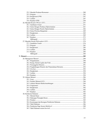 25.2. Masalah Produser/Konsumer.......................................................................................240
25.3. Program .......................................................................................................................243
25.4. Rangkuman (FM) ........................................................................................................247
25.5. Latihan.........................................................................................................................247
25.6. Rujukan (FM)..............................................................................................................250
26. Masalah Readers/Writers (UC)................................................................................................251
26.1. Gambaran Umum ........................................................................................................251
26.2. Solusi Dengan Pembaca Diprioritaskan ......................................................................261
26.3. Solusi Dengan Penulis Diprioritaskan.........................................................................266
26.4. Solusi Prioritas Bergantian..........................................................................................269
26.5. Rangkuman..................................................................................................................269
26.6. Latihan.........................................................................................................................269
26.7. Rujukan........................................................................................................................273
Bibliograﬁ ...................................................................................................................273
27. Masalah Dining Philosophers (UC).........................................................................................274
27.1. Gambaran Umum ........................................................................................................274
27.2. Program .......................................................................................................................282
27.3. Rangkuman..................................................................................................................286
27.4. Latihan.........................................................................................................................286
27.5. Rujukan........................................................................................................................288
Bibliograﬁ ...................................................................................................................288
V. Memori...............................................................................................................................................289
28. Managemen Memori................................................................................................................290
28.1. Pengalamatan...............................................................................................................290
28.2. Ruang Alamat Logika dan Fisik..................................................................................290
28.3. Pemanggilan Dinamis..................................................................................................291
28.4. Penghubungan Dinamis dan Perpustakaan Bersama...................................................292
28.5. Overlays.......................................................................................................................292
28.6. Rangkuman..................................................................................................................294
28.7. Latihan.........................................................................................................................294
28.8. Rujukan........................................................................................................................294
29. Alokasi Memori .......................................................................................................................296
29.1. Swap ............................................................................................................................296
29.2. Proteksi Memori (UC).................................................................................................298
29.3. Alokasi Memori Berkesinambungan...........................................................................299
29.4. Fragmentasi .................................................................................................................301
29.5. Rangkuman..................................................................................................................302
29.6. Latihan.........................................................................................................................302
29.7. Rujukan........................................................................................................................302
30. Pemberian Halaman .................................................................................................................304
30.1. Metode Dasar...............................................................................................................304
30.2. Dukungan Perangkat Keras .........................................................................................305
30.3. Proteksi........................................................................................................................305
30.4. Keuntungan dan Kerugian Pemberian Halaman..........................................................306
30.5. Tabel Halaman.............................................................................................................306
30.6. Pemberian Page Secara Multilevel ..............................................................................309
30.7. Tabel Halaman secara Inverted....................................................................................311
xiv
 