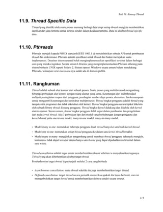 Bab 11. Konsep Thread
11.9. Thread Speciﬁc Data
Thread yang dimiliki oleh suatu proses memang berbagi data tetapi setiap thread mungkin membutuhkan
duplikat dari data tertentu untuk dirinya sendiri dalam keadaan tertentu. Data ini disebut thread-speciﬁc
data.
11.10. Pthreads
Pthreads merujuk kepada POSIX standard (IEEE 1003.1 c) mendeﬁnisikan sebuah API untuk pembuatan
thread dan sinkronisasi. Pthreads adalah spesiﬁkasi untuk thread dan bukan merupakan suatu
implementasi. Desainer sistem operasi boleh mengimplementasikan spesiﬁkasi tersebut dalam berbagai
cara yang mereka inginkan. Secara umum Libraries yang mengimplementasikan Pthreads dilarang pada
sistem berbasis UNIX seperti Solaris 2. Sistem operasi Windows secara umum belum mendukung
Pthreads, walaupun versi shareware-nya sudah ada di domain publik.
11.11. Rangkuman
Thread adalah sebuah alur kontrol dari sebuah proses. Suatu proses yang multithreaded mengandung
beberapa perbedaan alur kontrol dengan ruang alamat yang sama. Keuntungan dari multithreaded
meliputi peningkatan respon dari pengguna, pembagian sumber daya proses, ekonomis, dan kemampuan
untuk mengambil keuntungan dari arsitektur multiprosesor. Thread tingkat pengguna adalah thread yang
tampak oleh programer dan tidak diketahui oleh kernel. Thread tingkat pengguna secara tipikal dikelola
oleh sebuah library thread di ruang pengguna. Thread tingkat kernel didukung dan dikelola oleh kernel
sistem operasi. Secara umum, thread tingkat pengguna lebih cepat dalam pembuatan dan pengelolaan
dari pada kernel thread. Ada 3 perbedaan tipe dari model yang berhubungan dengan pengguna dan
kernel thread yaitu one-to one model, many-to-one model, many-to-many model.
• Model many to one: memetakan beberapa pengguna level thread hanya ke satu buah kernel thread.
• Model one to one: memetakan setiap thread pengguna ke dalam satu kernel thread berakhir.
• Model many to many: mengijinkan pengembang untuk membuat thread pengguna sebanyak mungkin,
konkurensi tidak dapat tercapai karena hanya satu thread yang dapat dijadualkan oleh kernel dalam
satu waktu.
Thread cancellation adalah tugas untuk memberhentikan thread sebelum ia menyelesaikan tugasnya.
Thread yang akan diberhentikan disebut target thread
Pemberhentian target thread dapat terjadi melalui 2 cara yang berbeda
• Asynchronous cancellation: suatu thread seketika itu juga memberhentikan target thread.
• Deffered cancellation: target thread secara periodik memeriksa apakah dia harus berhenti, cara ini
memperbolehkan target thread untuk memberhentikan dirinya sendiri secara terurut.
113
 