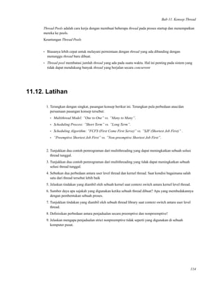 Bab 11. Konsep Thread
Thread Pools adalah cara kerja dengan membuat beberapa thread pada proses startup dan menempatkan
mereka ke pools.
Keuntungan Thread Pools
• Biasanya lebih cepat untuk melayani permintaan dengan thread yang ada dibanding dengan
menunggu thread baru dibuat.
• Thread pool membatasi jumlah thread yang ada pada suatu waktu. Hal ini penting pada sistem yang
tidak dapat mendukung banyak thread yang berjalan secara concurrent
11.12. Latihan
1. Terangkan dengan singkat, pasangan konsep berikut ini. Terangkan pula perbedaan atau/dan
persamaan pasangan konsep tersebut:
• Multithread Model: ”One to One” vs. ”Many to Many”.
• Scheduling Process: ”Short Term” vs. ”Long Term”.
• Scheduling Algorithm: ”FCFS (First Come First Serve)” vs. ”SJF (Shortest Job First)” .
• ”Preemptive Shortest Job First” vs. ”Non-preemptive Shortest Job First”.
2. Tunjukkan dua contoh pemrograman dari multithreading yang dapat meningkatkan sebuah solusi
thread tunggal.
3. Tunjukkan dua contoh pemrograman dari multithreading yang tidak dapat meningkatkan sebuah
solusi thread tunggal.
4. Sebutkan dua perbedaan antara user level thread dan kernel thread. Saat kondisi bagaimana salah
satu dari thread tersebut lebih baik
5. Jelaskan tindakan yang diambil oleh sebuah kernel saat context switch antara kernel level thread.
6. Sumber daya apa sajakah yang digunakan ketika sebuah thread dibuat? Apa yang membedakannya
dengan pembentukan sebuah proses.
7. Tunjukkan tindakan yang diambil oleh sebuah thread library saat context switch antara user level
thread.
8. Deﬁnisikan perbedaan antara penjadualan secara preemptive dan nonpreemptive!
9. Jelaskan mengapa penjadualan strict nonpreemptive tidak seperti yang digunakan di sebuah
komputer pusat.
114
 