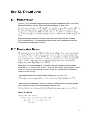 Bab 12. Thread Java
12.1. Pendahuluan
Dewasa ini (2005), banyak sistem operasi yang telah mendukung proses multithreading. Setiap sistem
operasi memiliki konsep tersendiri dalam mengimplementasikannya ke dalam sistem.
Sistem operasi mendukung thread pada tingkat kernel atau tingkat pengguna. Java merupakan salah satu
dari sedikit bahasa pemrograman yang mendukung thread di tingkat bahasa untuk pembuatan dan
managemen thread. Karena thread dalam Java diatur oleh Java Virtual Machine (JVM), tidak dengan
user level library atau pun kernel, sulit mengelompokkan thread di Java apakah di tingkat pengguna atau
kernel.
Setiap program dalam Java memiliki minimal sebuah thread, yaitu main thread yang merupakan
single-thread tersendiri di JVM. Java juga menyediakan perintah untuk membuat dan memodiﬁkasi
thread tambahan sesuai kebutuhan di program.
12.2. Pembuatan Thread
Ada dua cara untuk membuat thread dalam Java. Pertama, thread dapat dibuat secara eksplisit dengan
cara membuat obyek baru dari class yang telah meng-extends class Thread yang menyebabkan class
tersebut mewarisi method-method dan ﬁeld dari class super. Dalam kasus ini, sebuah class hanya dapat
meng-extends sebuah class. Keterbatasan ini dapat diatasi dengan cara kedua yaitu meng-implements
interface Runnable, yang merupakan cara yang paling sering digunakan untuk membuat thread,
sehingga class tersebut dapat meng-extends class lain.
Sebuah obyek yang berasal dari subkelas Thread dapat dijalankan sebagai thread pengontrol yang
terpisah dalam JVM. Membuat obyek dari class Thread tidak akan membuat thread baru. Hanya dengan
method start thread baru akan terbentuk. Memanggil method start untuk membuat obyek baru akan
mengakibatkan dua hal, yaitu:
• Pengalokasian memori dan menginisialisasikan sebuah thread baru dalam JVM.
• Memanggil method run, yang sudah di-override, membuat thread dapat dijalankan oleh JVM.
Catatan: Method run dijalankan jika method start dipanggil. Memanggil method run secara langsung
hanya menghasilkan sebuah single-thread tambahan selain main thread.
Contoh pembuatan thread dengan membuat obyek baru dari class yang meng-extends class Thread:
Gambar 12-1. Thread
public class TestThread1 {
public static void main (String[] args) {
BuatThread1 b = new BuatThread1();
for(int i = 0; i < angka; i++) {
b.start();
116
 
