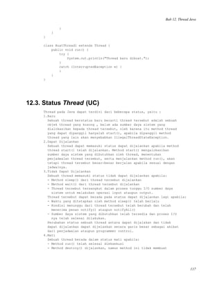 Bab 12. Thread Java
}
}
}
class BuatThread1 extends Thread {
public void run() {
try {
System.out.println("Thread baru dibuat.");
}
catch (InterruptedException e) {
}
}
}
12.3. Status Thread (UC)
Thread pada Java dapat terdiri dari beberapa status, yaitu :
1.Baru
Sebuah thread berstatus baru berarti thread tersebut adalah sebuah
objek thread yang kosong , belum ada sumber daya sistem yang
dialokasikan kepada thread tersebut, oleh karena itu method thread
yang dapat dipanggil hanyalah start(), apabila dipanggil method
thread yang lain akan menyebabkan IllegalThreadStateException.
2.Dapat Dijalankan
Sebuah thread dapat memasuki status dapat dijalankan apabila method
thread start() telah dijalankan. Method start() mengalokasikan
sumber daya sistem yang dibutuhkan oleh thread, menentukan
penjadwalan thread tersebut, serta menjalankan method run(), akan
tetapi thread tersebut benar-benar berjalan apabila sesuai dengan
jadwalnya.
3.Tidak Dapat Dijalankan
Sebuah thread memasuki status tidak dapat dijalankan apabila:
- Method sleep() dari thread tersebut dijalankan
- Method wait() dari thread tersebut dijalankan
- Thread tersebut tersangkut dalam proses tunggu I/O sumber daya
sistem untuk melakukan operasi input ataupun output.
Thread tersebut dapat berada pada status dapat dijalankan lagi apabila:
- Waktu yang ditetapkan oleh method sleep() telah berlalu
- Kondisi menunggu dari thread tersebut telah berubah dan telah
menerima pesan notify() ataupun notifyAll()
- Sumber daya sistem yang dibutuhkan telah tersedia dan proses I/O
nya telah selesai dilakukan.
Perubahan status sebuah thread antara dapat dijalakan dan tidak
dapat dijalankan dapat dijelaskan secara garis besar sebagai akibat
dari penjadwalan ataupun programmer control.
4.Mati
Sebuah thread berada dalam status mati apabila:
- Method run() telah selesai dieksekusi
- Method destroy() dijalankan, namun method ini tidak membuat
117
 