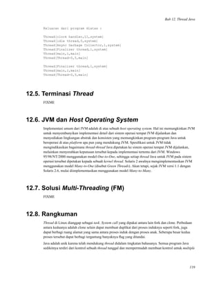 Bab 12. Thread Java
Keluaran dari program diatas :
Thread[clock handler,11,system]
Thread[idle thread,0,system]
Thread[Async Garbage Collector,1,system]
Thread[Finalizer thread,1,system]
Thread[main,1,main]
Thread[Thread-0,5,main]
Thread[Finalizer thread,1,system]
Thread[main,1,main]
Thread[Thread-0,5,main]
12.5. Terminasi Thread
FIXME
12.6. JVM dan Host Operating System
Implementasi umum dari JVM adalah di atas sebuah host operating system. Hal ini memungkinkan JVM
untuk menyembunyikan implementasi detail dari sistem operasi tempat JVM dijalankan dan
menyediakan lingkungan abstrak dan konsisten yang memungkinkan program-program Java untuk
beroperasi di atas platform apa pun yang mendukung JVM. Spesiﬁkasi untuk JVM tidak
mengindikasikan bagaimana thread-thread Java dipetakan ke sistem operasi tempat JVM dijalankan,
melainkan menyerahkan keputusan tersebut kepada implementasi tertentu dari JVM. Windows
95/98/NT/2000 menggunakan model One-to-One, sehingga setiap thread Java untuk JVM pada sistem
operasi tersebut dipetakan kepada sebuah kernel thread. Solaris 2 awalnya mengimplementasikan JVM
menggunakan model Many-to-One (disebut Green Threads). Akan tetapi, sejak JVM versi 1.1 dengan
Solaris 2.6, mulai diimplementasikan menggunakan model Many-to-Many.
12.7. Solusi Multi-Threading (FM)
FIXME
12.8. Rangkuman
Thread di Linux dianggap sebagai task. System call yang dipakai antara lain fork dan clone. Perbedaan
antara keduanya adalah clone selain dapat membuat duplikat dari proses induknya seperti fork, juga
dapat berbagi ruang alamat yang sama antara proses induk dengan proses anak. Seberapa besar kedua
proses tersebut dapat berbagi tergantung banyaknya ﬂag yang ditandai.
Java adalah unik karena telah mendukung thread didalam tingkatan bahasanya. Semua program Java
sedikitnya terdiri dari kontrol sebuah thread tunggal dan mempermudah membuat kontrol untuk multiple
119
 