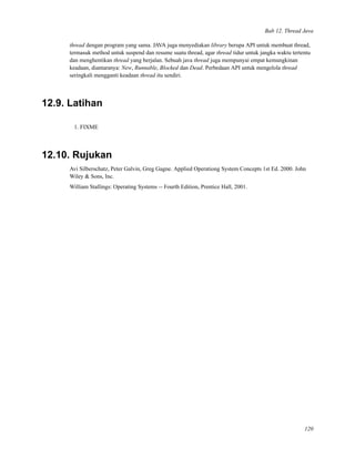 Bab 12. Thread Java
thread dengan program yang sama. JAVA juga menyediakan library berupa API untuk membuat thread,
termasuk method untuk suspend dan resume suatu thread, agar thread tidur untuk jangka waktu tertentu
dan menghentikan thread yang berjalan. Sebuah java thread juga mempunyai empat kemungkinan
keadaan, diantaranya: New, Runnable, Blocked dan Dead. Perbedaan API untuk mengelola thread
seringkali mengganti keadaan thread itu sendiri.
12.9. Latihan
1. FIXME
12.10. Rujukan
Avi Silberschatz, Peter Galvin, Greg Gagne. Applied Operationg System Concepts 1st Ed. 2000. John
Wiley & Sons, Inc.
William Stallings: Operating Systems -- Fourth Edition, Prentice Hall, 2001.
120
 