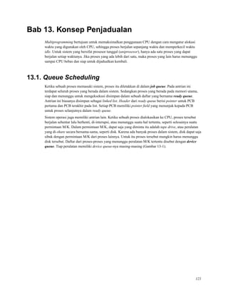 Bab 13. Konsep Penjadualan
Multiprogramming bertujuan untuk memaksimalkan penggunaan CPU dengan cara mengatur alokasi
waktu yang digunakan oleh CPU, sehingga proses berjalan sepanjang waktu dan memperkecil waktu
idle. Untuk sistem yang bersifat prosesor tunggal (uniprosesor), hanya ada satu proses yang dapat
berjalan setiap waktunya. Jika proses yang ada lebih dari satu, maka proses yang lain harus menunggu
sampai CPU bebas dan siap untuk dijadualkan kembali.
13.1. Queue Scheduling
Ketika sebuah proses memasuki sistem, proses itu diletakkan di dalam job queue. Pada antrian ini
terdapat seluruh proses yang berada dalam sistem. Sedangkan proses yang berada pada memori utama,
siap dan menunggu untuk mengeksekusi disimpan dalam sebuah daftar yang bernama ready queue.
Antrian ini biasanya disimpan sebagai linked list. Header dari ready queue berisi pointer untuk PCB
pertama dan PCB terakhir pada list. Setiap PCB memiliki pointer ﬁeld yang menunjuk kepada PCB
untuk proses selanjutnya dalam ready queue.
Sistem operasi juga memiliki antrian lain. Ketika sebuah proses dialokasikan ke CPU, proses tersebut
berjalan sebentar lalu berhenti, di-interupsi, atau menunggu suatu hal tertentu, seperti selesainya suatu
permintaan M/K. Dalam permintaan M/K, dapat saja yang diminta itu adalah tape drive, atau peralatan
yang di-share secara bersama-sama, seperti disk. Karena ada banyak proses dalam sistem, disk dapat saja
sibuk dengan permintaan M/K dari proses lainnya. Untuk itu proses tersebut mungkin harus menunggu
disk tersebut. Daftar dari proses-proses yang menunggu peralatan M/K tertentu disebut dengan device
queue. Tiap peralatan memiliki device queue-nya masing-masing (Gambar 13-1).
121
 