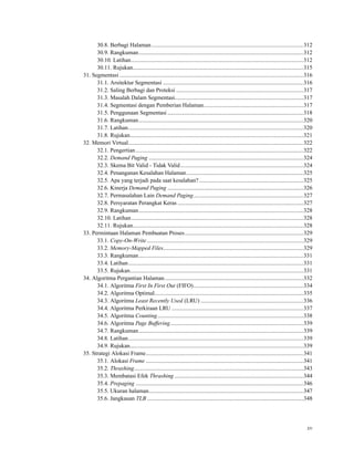 30.8. Berbagi Halaman.........................................................................................................312
30.9. Rangkuman..................................................................................................................312
30.10. Latihan.......................................................................................................................312
30.11. Rujukan......................................................................................................................315
31. Segmentasi ...............................................................................................................................316
31.1. Arsitektur Segmentasi .................................................................................................316
31.2. Saling Berbagi dan Proteksi ........................................................................................317
31.3. Masalah Dalam Segmentasi.........................................................................................317
31.4. Segmentasi dengan Pemberian Halaman.....................................................................317
31.5. Penggunaan Segmentasi ..............................................................................................318
31.6. Rangkuman..................................................................................................................320
31.7. Latihan.........................................................................................................................320
31.8. Rujukan........................................................................................................................321
32. Memori Virtual.........................................................................................................................322
32.1. Pengertian....................................................................................................................322
32.2. Demand Paging ...........................................................................................................324
32.3. Skema Bit Valid - Tidak Valid.....................................................................................324
32.4. Penanganan Kesalahan Halaman.................................................................................325
32.5. Apa yang terjadi pada saat kesalahan? ........................................................................325
32.6. Kinerja Demand Paging ..............................................................................................326
32.7. Permasalahan Lain Demand Paging............................................................................327
32.8. Persyaratan Perangkat Keras .......................................................................................327
32.9. Rangkuman..................................................................................................................328
32.10. Latihan.......................................................................................................................328
32.11. Rujukan......................................................................................................................328
33. Permintaan Halaman Pembuatan Proses..................................................................................329
33.1. Copy-On-Write ............................................................................................................329
33.2. Memory-Mapped Files.................................................................................................329
33.3. Rangkuman..................................................................................................................331
33.4. Latihan.........................................................................................................................331
33.5. Rujukan........................................................................................................................331
34. Algoritma Pergantian Halaman................................................................................................332
34.1. Algoritma First In First Out (FIFO)............................................................................334
34.2. Algoritma Optimal.......................................................................................................335
34.3. Algoritma Least Recently Used (LRU) .......................................................................336
34.4. Algoritma Perkiraan LRU ...........................................................................................337
34.5. Algoritma Counting.....................................................................................................338
34.6. Algoritma Page Buffering............................................................................................339
34.7. Rangkuman..................................................................................................................339
34.8. Latihan.........................................................................................................................339
34.9. Rujukan........................................................................................................................339
35. Strategi Alokasi Frame.............................................................................................................341
35.1. Alokasi Frame .............................................................................................................341
35.2. Thrashing.....................................................................................................................343
35.3. Membatasi Efek Thrashing .........................................................................................344
35.4. Prepaging ....................................................................................................................346
35.5. Ukuran halaman...........................................................................................................347
35.6. Jangkauan TLB ............................................................................................................348
xv
 