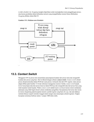 Bab 13. Konsep Penjadualan
in oleh scheduler ini. Swapping mungkin diperlukan untuk meningkatkan mutu penggabungan proses,
atau karena perubahan dalam kebutuhan memori yang mengakibatkan memori harus dibebaskan.
Swapping dibahas dalam Bab 29.
Gambar 13-3. Medium-term Scheduler
...
13.3. Context Switch
Mengganti CPU ke proses lain memerlukan penyimpanan keadaan dari proses lama dan mengambil
keadaan dari proses yang baru. Hal ini dikenal dengan sebutan context switch. Context switch sebuah
proses direpresentasikan dalam PCB dari suatu proses; termasuk nilai dari CPU register, status proses
(dapat dilihat pada Gambar 13-4) dan informasi managemen memori. Ketika context switch terjadi,
kernel menyimpan data dari proses lama ke dalam PCB nya dan mengambil data dari proses baru yang
telah terjadual untuk berjalan. Waktu context switch adalah murni overhead, karena sistem melakukan
pekerjaan yang tidak begitu berarti selama melakukan pengalihan. Kecepatannya bervariasi dari mesin
ke mesin, bergantung pada kecepatan memori, jumlah register yang harus di-copy, dan ada tidaknya
instruksi khusus (seperti instruksi tunggal untuk mengisi atau menyimpan seluruh register). Tingkat
kecepatan umumnya berkisar antara 1 sampai 1000 mikro detik.
125
 