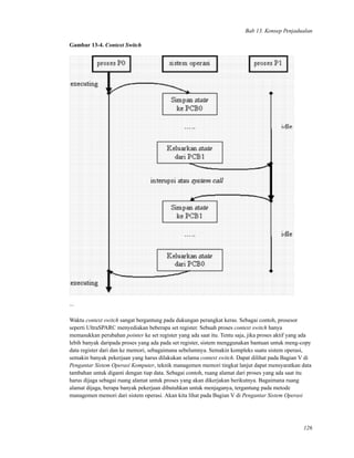 Bab 13. Konsep Penjadualan
Gambar 13-4. Context Switch
...
Waktu context switch sangat bergantung pada dukungan perangkat keras. Sebagai contoh, prosesor
seperti UltraSPARC menyediakan beberapa set register. Sebuah proses context switch hanya
memasukkan perubahan pointer ke set register yang ada saat itu. Tentu saja, jika proses aktif yang ada
lebih banyak daripada proses yang ada pada set register, sistem menggunakan bantuan untuk meng-copy
data register dari dan ke memori, sebagaimana sebelumnya. Semakin kompleks suatu sistem operasi,
semakin banyak pekerjaan yang harus dilakukan selama context switch. Dapat dilihat pada Bagian V di
Pengantar Sistem Operasi Komputer, teknik managemen memori tingkat lanjut dapat mensyaratkan data
tambahan untuk diganti dengan tiap data. Sebagai contoh, ruang alamat dari proses yang ada saat itu
harus dijaga sebagai ruang alamat untuk proses yang akan dikerjakan berikutnya. Bagaimana ruang
alamat dijaga, berapa banyak pekerjaan dibutuhkan untuk menjaganya, tergantung pada metode
managemen memori dari sistem operasi. Akan kita lihat pada Bagian V di Pengantar Sistem Operasi
126
 