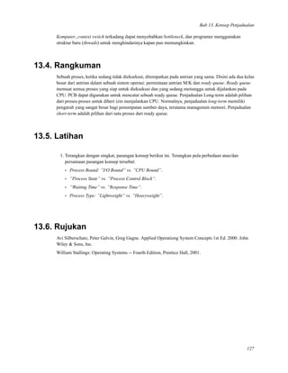 Bab 13. Konsep Penjadualan
Komputer, context switch terkadang dapat menyebabkan bottleneck, dan programer menggunakan
struktur baru (threads) untuk menghindarinya kapan pun memungkinkan.
13.4. Rangkuman
Sebuah proses, ketika sedang tidak dieksekusi, ditempatkan pada antrian yang sama. Disini ada dua kelas
besar dari antrian dalam sebuah sistem operasi: permintaan antrian M/K dan ready queue. Ready queue
memuat semua proses yang siap untuk dieksekusi dan yang sedang menunggu untuk dijalankan pada
CPU. PCB dapat digunakan untuk mencatat sebuah ready queue. Penjadualan Long-term adalah pilihan
dari proses-proses untuk diberi izin menjalankan CPU. Normalnya, penjadualan long-term memiliki
pengaruh yang sangat besar bagi penempatan sumber daya, terutama managemen memori. Penjadualan
short-term adalah pilihan dari satu proses dari ready queue.
13.5. Latihan
1. Terangkan dengan singkat, pasangan konsep berikut ini. Terangkan pula perbedaan atau/dan
persamaan pasangan konsep tersebut:
• Process Bound: ”I/O Bound” vs. ”CPU Bound”.
• ”Process State” vs. ”Process Control Block”.
• ”Waiting Time” vs. ”Response Time”.
• Process Type: ”Lightweight” vs. ”Heavyweight”.
13.6. Rujukan
Avi Silberschatz, Peter Galvin, Greg Gagne. Applied Operationg System Concepts 1st Ed. 2000. John
Wiley & Sons, Inc.
William Stallings: Operating Systems -- Fourth Edition, Prentice Hall, 2001.
127
 