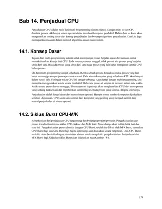 Bab 14. Penjadual CPU
Penjadualan CPU adalah basis dari multi-programming sistem operasi. Dengan men-switch CPU
diantara proses. Akibatnya sistem operasi dapat membuat komputer produktif. Dalam bab ini kami akan
mengenalkan tentang dasar dari konsep penjadualan dan beberapa algoritma penjadualan. Dan kita juga
memaparkan masalah dalam memilih algoritma dalam suatu sistem.
14.1. Konsep Dasar
Tujuan dari multi-programming adalah untuk mempunyai proses berjalan secara bersamaan, untuk
memaksimalkan kinerja dari CPU. Pada sistem prosesor tunggal, tidak pernah ada proses yang berjalan
lebih dari satu. Bila ada proses yang lebih dari satu maka proses yang lain harus mengantri sampai CPU
bebas proses.
Ide dari multi-progamming sangat sederhana. Ketika sebuah proses dieksekusi maka proses yang lain
harus menunggu sampai proses pertama selesai. Pada sistem komputer yang sederhana CPU akan banyak
dalam posisi idle. Sehingga waktu CPU ini sangat terbuang. Akan tetapi dengan multiprogamming, kita
mencoba menggunakan waktu secara produktif. Beberapa proses di simpan di memori dalam satu waktu.
Ketika suatu proses harus menuggu, Sistem operasi dapat saja akan menghentikan CPU dari suatu proses
yang sedang diekseskusi dan memberikan sumberdaya kepada proses yang lainnya. Begitu seterusnya.
Penjadualan adalah fungsi dasar dari suatu sistem operasi. Hampir semua sumber komputer dijadualkan
sebelum digunakan. CPU salah satu sumber dari komputer yang penting yang menjadi sentral dari
sentral penjadualan di sistem operasi.
14.2. Siklus Burst CPU-M/K
Keberhasilan dari penjadualan CPU tergantung dari beberapa properti prosesor. Pengeksekusian dari
proses tersebut terdiri atas siklus CPU ekskusi dan M/K Wait. Proses hanya akan bolak-balik dari dua
state ini. Pengeksekusian proses dimulai dengan CPU Burst, setelah itu diikuti oleh M/K burst, kemudian
CPU Burst lagi lalu M/K Burst lagi begitu seterusnya dan dilakukan secara bergiliran. Dan, CPU Burst
terakhir, akan berakhir dengan permintaan sistem untuk mengakhiri pengeksekusian daripada melalui
M/K Burst lagi. Kejadian siklus Burst akan dijelaskan pada Gambar 14-1.
128
 