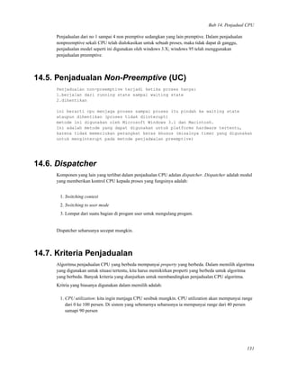 Bab 14. Penjadual CPU
Penjadualan dari no 1 sampai 4 non premptive sedangkan yang lain premptive. Dalam penjadualan
nonpreemptive sekali CPU telah dialokasikan untuk sebuah proses, maka tidak dapat di ganggu,
penjadualan model seperti ini digunakan oleh windows 3.X; windows 95 telah menggunakan
penjadualan preemptive.
14.5. Penjadualan Non-Preemptive (UC)
Penjadualan non-preemptive terjadi ketika proses hanya:
1.berjalan dari running state sampai waiting state
2.dihentikan
ini berarti cpu menjaga proses sampai proses itu pindah ke waiting state
ataupun dihentikan (proses tidak diinterupt)
metode ini digunakan oleh Microsoft Windows 3.1 dan Macintosh.
Ini adalah metode yang dapat digunakan untuk platforms hardware tertentu,
karena tidak memerlukan perangkat keras khusus (misalnya timer yang digunakan
untuk menginterupt pada metode penjadwalan preemptive)
14.6. Dispatcher
Komponen yang lain yang terlibat dalam penjadualan CPU adalan dispatcher. Dispatcher adalah modul
yang memberikan kontrol CPU kepada proses yang fungsinya adalah:
1. Switching context
2. Switching to user mode
3. Lompat dari suatu bagian di progam user untuk mengulang progam.
Dispatcher seharusnya secepat mungkin.
14.7. Kriteria Penjadualan
Algoritma penjadualan CPU yang berbeda mempunyai property yang berbeda. Dalam memilih algoritma
yang digunakan untuk situasi tertentu, kita harus memikirkan properti yang berbeda untuk algoritma
yang berbeda. Banyak kriteria yang dianjurkan untuk membandingkan penjadualan CPU algoritma.
Kritria yang biasanya digunakan dalam memilih adalah:
1. CPU utilization: kita ingin menjaga CPU sesibuk mungkin. CPU utilization akan mempunyai range
dari 0 ke 100 persen. Di sistem yang sebenarnya seharusnya ia mempunyai range dari 40 persen
samapi 90 persen
131
 
