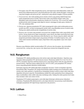 Bab 14. Penjadual CPU
2. Throughput: jika CPU sibuk mengeksekusi proses, jika begitu kerja telah dilaksanakan. Salah satu
ukuran kerja adalah banyak proses yang diselesaikan per unit waktu, disebut througput. Untuk proses
yang lama mungkin satu proses per jam ; untuk proses yang sebentar mungkin 10 proses perdetik.
3. Turnaround time: dari sudur pandang proses tertentu, kriteria yang penting adalah berapa lama
untuk mengeksekusi proses tersebut. Interval dari waktu yang dijinkan dengan waktu yang
dibutuhkan untuk menyelesaikan sebuah prose disebut turn around time. Turn around time adalah
jumlah periode untuk menunggu untuk dapat ke memori, menunggu di ready queue, eksekusi di
CPU, dan melakukan M/K
4. Waiting time: algoritma penjadualan CPU tidak mempengaruhi waktu untuk melaksanakan proses
tersebut atau M/K; itu hanya mempengaruhi jumlah waktu yang dibutuhkan proses di antrian ready.
Waiting time adalah jumlah periode menghabiskan di antrian ready.
5. Response time: di sistem yang interaktif, turnaround time mungkin bukan waktu yang terbaik untuk
kriteria. Sering sebuah proses dapat memproduksi output diawal, dan dapat meneruskan hasil yang
baru sementara hasil yang sebelumnya telah diberikan ke user. Ukuran yang lain adalah waktu dari
pengiriamn permintaan sampai respon yang pertama di berikan. Ini disebut response time, yaitu
waktu untuk memulai memberikan respon, tetapi bukan waktu yang dipakai output untu respon
tersebut.
Biasanya yang dilakukan adalah memaksimalkan CPU utilization dan throughput, dan minimalkan
turnaround time, waiting time, dan response time dalam kasus tertentu kita mengambil rata-rata.
14.8. Rangkuman
Penjadualan CPU adalah pemilihan proses dari antrian ready untuk dapat dieksekusi. Algoritma yang
digunakan dalam penjadulan CPU ada bermacam-macam. Diantaranya adalah First Come First Serve
(FCFS), merupakan algoritma sederhana dimana proses yang datang duluan maka dia yang dieksekusi
pertama kalinya. Algoritma lainnya adalah Shorthest Job First (SJF), yaitu penjadulan CPU dimana
proses yang paling pendek dieksekusi terlebih dahulu.
Kelemahan algoritma SJF adalah tidak dapat menghindari starvation. Untuk itu diciptakan algoritma
Round Robin (RR). Penjadulan CPU dengan Round Robin adalah membagi proses berdasarkan waktu
tertentu yaitu waktu quantum q. Setelah proses menjalankan eksekusi selama q satuan waktu maka akan
digantikan oleh proses yang lain. Permasalahannya adalah bila waktu quantumnya besar sedang proses
hanya membutuhkan waktu sedikit maka akan membuang waktu. Sedang bila waktu quantum kecil maka
akan memakan waktu saat context-switch.
Penjadualan FCFS adalah nonpreemptive yaitu tidak dapat diinterupsi sebelum proses dieksekusi
seluruhnya. Penjadualan RR adalah preemtive yaitu dapat dieksekusi saat prosesnya masih dieksekusi.
Sedangkan penjadualan SJF dapat berupa nonpreemtive dan preemtive.
14.9. Latihan
1. Status Proses
132
 