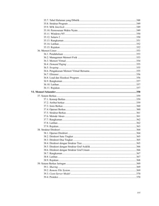 35.7. Tabel Halaman yang Dibalik.......................................................................................348
35.8. Struktur Program .........................................................................................................349
35.9. M/K Interlock ..............................................................................................................349
35.10. Pemrosesan Waktu Nyata..........................................................................................349
35.11. Windows NT..............................................................................................................350
35.12. Solaris 2.....................................................................................................................350
35.13. Rangkuman................................................................................................................351
35.14. Latihan.......................................................................................................................352
35.15. Rujukan......................................................................................................................352
36. Memori Linux ..........................................................................................................................353
36.1. Pendahuluan ................................................................................................................353
36.2. Managemen Memori Fisik ..........................................................................................353
36.3. Memori Virtual ............................................................................................................354
36.4. Demand Paging ...........................................................................................................355
36.5. Swaping .......................................................................................................................355
36.6. Pengaksesan Memori Virtual Bersama........................................................................355
36.7. Eﬁsiensi .......................................................................................................................356
36.8. Load dan Eksekusi Program........................................................................................356
36.9. Rangkuman..................................................................................................................357
36.10. Latihan.......................................................................................................................357
36.11. Rujukan......................................................................................................................357
VI. Memori Sekunder............................................................................................................................358
37. Sistem Berkas...........................................................................................................................359
37.1. Konsep Berkas.............................................................................................................359
37.2. Atribut berkas ..............................................................................................................359
37.3. Jenis Berkas.................................................................................................................360
37.4. Operasi Berkas.............................................................................................................360
37.5. Struktur Berkas............................................................................................................361
37.6. Metode Akses ..............................................................................................................361
37.7. Rangkuman..................................................................................................................362
37.8. Latihan.........................................................................................................................362
37.9. Rujukan........................................................................................................................363
38. Struktur Direktori.....................................................................................................................364
38.1. Operasi Direktori.........................................................................................................364
38.2. Direktori Satu Tingkat.................................................................................................365
38.3. Direktori Dua Tingkat .................................................................................................365
38.4. Direktori dengan Struktur Tree....................................................................................365
38.5. Direktori dengan Struktur Graf Asiklik.......................................................................366
38.6. Direktori dengan Struktur Graf Umum .......................................................................366
38.7. Rangkuman..................................................................................................................367
38.8. Latihan.........................................................................................................................367
38.9. Rujukan........................................................................................................................368
39. Sistem Berkas Jaringan ............................................................................................................369
39.1. Sharing ........................................................................................................................369
39.2. Remote File System......................................................................................................369
39.3. Cient-Server Model .....................................................................................................370
39.4. Proteksi........................................................................................................................370
xvi
 