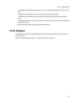 Bab 14. Penjadual CPU
a) Gambarkan sebuah model bagan status proses (process state diagram) dengan minimum lima (5)
status.
b) Sebutkan serta terangkan semua nama status proses (process states) tersebut.
c) Sebutkan serta terangkan semua nama kejadian (event) yang menyebabkan perubahan status
proses.
d) Terangkan perbedaan antara proses ”I/O Bound” dengan proses ”CPU Bound” berdasarkan bagan
status proses tersebut.
2. Apa yang dimaksud dengan marshaling, jelaskan kegunaanya!
14.10. Rujukan
Avi Silberschatz, Peter Galvin, Greg Gagne. Applied Operationg System Concepts 1st Ed. 2000. John
Wiley & Sons, Inc.
William Stallings: Operating Systems -- Fourth Edition, Prentice Hall, 2001.
133
 