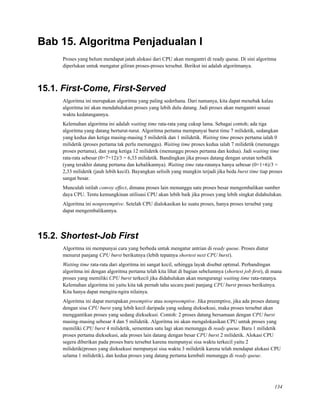 Bab 15. Algoritma Penjadualan I
Proses yang belum mendapat jatah alokasi dari CPU akan mengantri di ready queue. Di sini algoritma
diperlukan untuk mengatur giliran proses-proses tersebut. Berikut ini adalah algoritmanya.
15.1. First-Come, First-Served
Algoritma ini merupakan algoritma yang paling sederhana. Dari namanya, kita dapat menebak kalau
algoritma ini akan mendahulukan proses yang lebih dulu datang. Jadi proses akan mengantri sesuai
waktu kedatangannya.
Kelemahan algoritma ini adalah waiting time rata-rata yang cukup lama. Sebagai contoh; ada tiga
algoritma yang datang berturut-turut. Algoritma pertama mempunyai burst time 7 milidetik, sedangkan
yang kedua dan ketiga masing-masing 5 milidetik dan 1 milidetik. Waiting time proses pertama ialah 0
milidetik (proses pertama tak perlu menunggu). Waiting time proses kedua ialah 7 milidetik (menunggu
proses pertama), dan yang ketiga 12 milidetik (menunggu proses pertama dan kedua). Jadi waiting time
rata-rata sebesar (0+7+12)/3 = 6,33 milidetik. Bandingkan jika proses datang dengan urutan terbalik
(yang terakhir datang pertama dan kebalikannya). Waiting time rata-ratanya hanya sebesar (0+1+6)/3 =
2,33 milidetik (jauh lebih kecil). Bayangkan selisih yang mungkin terjadi jika beda burst time tiap proses
sangat besar.
Munculah istilah convoy effect, dimana proses lain menunggu satu proses besar mengembalikan sumber
daya CPU. Tentu kemungkinan utilisasi CPU akan lebih baik jika proses yang lebih singkat didahulukan.
Algoritma ini nonpreemptive. Setelah CPU dialokasikan ke suatu proses, hanya proses tersebut yang
dapat mengembalikannya.
15.2. Shortest-Job First
Algoritma ini mempunyai cara yang berbeda untuk mengatur antrian di ready queue. Proses diatur
menurut panjang CPU burst berikutnya (lebih tepatnya shortest next CPU burst).
Waiting time rata-rata dari algoritma ini sangat kecil, sehingga layak disebut optimal. Perbandingan
algoritma ini dengan algoritma pertama telah kita lihat di bagian sebelumnya (shortest job ﬁrst), di mana
proses yang memiliki CPU burst terkecil jika didahulukan akan mengurangi waiting time rata-ratanya.
Kelemahan algoritma ini yaitu kita tak pernah tahu secara pasti panjang CPU burst proses berikutnya.
Kita hanya dapat mengira-ngira nilainya.
Algoritma ini dapat merupakan preemptive atau nonpreemptive. Jika preemptive, jika ada proses datang
dengan sisa CPU burst yang lebih kecil daripada yang sedang dieksekusi, maka proses tersebut akan
menggantikan proses yang sedang dieksekusi. Contoh: 2 proses datang bersamaan dengan CPU burst
masing-masing sebesar 4 dan 5 milidetik. Algoritma ini akan mengalokasikan CPU untuk proses yang
memiliki CPU burst 4 milidetik, sementara satu lagi akan menunggu di ready queue. Baru 1 milidetik
proses pertama dieksekusi, ada proses lain datang dengan besar CPU burst 2 milidetik. Alokasi CPU
segera diberikan pada proses baru tersebut karena mempunyai sisa waktu terkecil yaitu 2
milidetik(proses yang dieksekusi mempunyai sisa waktu 3 milidetik karena telah mendapat alokasi CPU
selama 1 milidetik), dan kedua proses yang datang pertama kembali menunggu di ready queue.
134
 