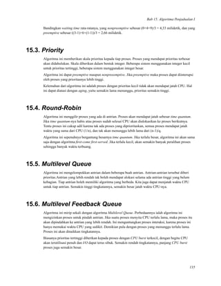 Bab 15. Algoritma Penjadualan I
Bandingkan waiting time rata-ratanya, yang nonpreemptive sebesar (0+4+9)/3 = 4,33 milidetik, dan yang
preemptive sebesar ((3-1)+6+(1-1))/3 = 2,66 milidetik.
15.3. Priority
Algoritma ini memberikan skala prioritas kepada tiap proses. Proses yang mendapat prioritas terbesar
akan didahulukan. Skala diberikan dalam bentuk integer. Beberapa sistem menggunakan integer kecil
untuk prioritas tertinggi, beberapa sistem menggunakan integer besar.
Algoritma ini dapat preemptive maupun nonpreeemptive. Jika preemptive maka proses dapat diinterupsi
oleh proses yang prioritasnya lebih tinggi.
Kelemahan dari algoritma ini adalah proses dengan prioritas kecil tidak akan mendapat jatah CPU. Hal
ini dapat diatasi dengan aging, yaitu semakin lama menunggu, prioritas semakin tinggi.
15.4. Round-Robin
Algoritma ini menggilir proses yang ada di antrian. Proses akan mendapat jatah sebesar time quantum.
Jika time quantum-nya habis atau proses sudah selesai CPU akan dialokasikan ke proses berikutnya.
Tentu proses ini cukup adil karena tak ada proses yang diprioritaskan, semua proses mendapat jatah
waktu yang sama dari CPU (1/n), dan tak akan menunggu lebih lama dari (n-1)/q.
Algoritma ini sepenuhnya bergantung besarnya time quantum. Jika terlalu besar, algoritma ini akan sama
saja dengan algoritma ﬁrst-come ﬁrst-served. Jika terlalu kecil, akan semakin banyak peralihan proses
sehingga banyak waktu terbuang.
15.5. Multilevel Queue
Algoritma ini mengelompokkan antrian dalam beberapa buah antrian. Antrian-antrian tersebut diberi
prioritas.Antrian yang lebih rendah tak boleh mendapat alokasi selama ada antrian tinggi yang belum
kebagian. Tiap antrian boleh memiliki algoritma yang berbeda. Kita juga dapat menjatah waktu CPU
untuk tiap antrian. Semakin tinggi tingkatannya, semakin besar jatah waktu CPU-nya.
15.6. Multilevel Feedback Queue
Algoritma ini mirip sekali dengan algoritma Multilevel Queue. Perbedaannya ialah algoritma ini
mengizinkan proses untuk pindah antrian. Jika suatu proses menyita CPU terlalu lama, maka proses itu
akan dipindahkan ke antrian yang lebih rendah. Ini menguntungkan proses interaksi, karena proses ini
hanya memakai waktu CPU yang sedikit. Demikian pula dengan proses yang menunggu terlalu lama.
Proses ini akan dinaikkan tingkatannya.
Biasanya prioritas tertinggi diberikan kepada proses dengan CPU burst terkecil, dengan begitu CPU
akan terutilisasi penuh dan I/O dapat terus sibuk. Semakin rendah tingkatannya, panjang CPU burst
proses juga semakin besar.
135
 