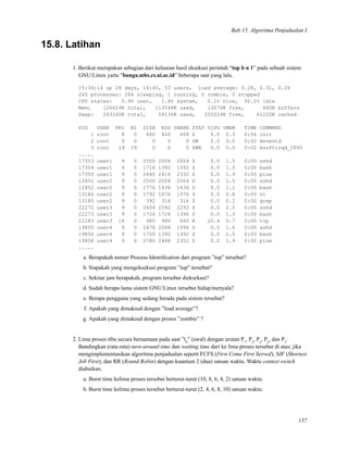 Bab 15. Algoritma Penjadualan I
15.8. Latihan
1. Berikut merupakan sebagian dari keluaran hasil eksekusi perintah “top b n 1” pada sebuah sistem
GNU/Linux yaitu ”bunga.mhs.cs.ui.ac.id” beberapa saat yang lalu.
15:34:14 up 28 days, 14:40, 53 users, load average: 0.28, 0.31, 0.26
265 processes: 264 sleeping, 1 running, 0 zombie, 0 stopped
CPU states: 5.9% user, 1.8% system, 0.1% nice, 92.2% idle
Mem: 126624K total, 113548K used, 13076K free, 680K buffers
Swap: 263160K total, 58136K used, 205024K free, 41220K cached
PID USER PRI NI SIZE RSS SHARE STAT %CPU %MEM TIME COMMAND
1 root 8 0 460 420 408 S 0.0 0.3 0:56 init
2 root 9 0 0 0 0 SW 0.0 0.0 0:02 keventd
3 root 19 19 0 0 0 SWN 0.0 0.0 0:02 ksoftirqd_CPU0
.....
17353 user1 9 0 2500 2004 2004 S 0.0 1.5 0:00 sshd
17354 user1 9 0 1716 1392 1392 S 0.0 1.0 0:00 bash
17355 user1 9 0 2840 2416 2332 S 0.0 1.9 0:00 pine
12851 user2 9 0 2500 2004 2004 S 0.0 1.5 0:00 sshd
12852 user2 9 0 1776 1436 1436 S 0.0 1.1 0:00 bash
13184 user2 9 0 1792 1076 1076 S 0.0 0.8 0:00 vi
13185 user2 9 0 392 316 316 S 0.0 0.2 0:00 grep
22272 user3 9 0 2604 2592 2292 S 0.0 2.0 0:00 sshd
22273 user3 9 0 1724 1724 1396 S 0.0 1.3 0:00 bash
22283 user3 14 0 980 980 660 R 20.4 0.7 0:00 top
19855 user4 9 0 2476 2048 1996 S 0.0 1.6 0:00 sshd
19856 user4 9 0 1700 1392 1392 S 0.0 1.0 0:00 bash
19858 user4 9 0 2780 2488 2352 S 0.0 1.9 0:00 pine
.....
a. Berapakah nomer Process Identiﬁcation dari program ”top” tersebut?
b. Siapakah yang mengeksekusi program ”top” tersebut?
c. Sekitar jam berapakah, program tersebut dieksekusi?
d. Sudah berapa lama sistem GNU/Linux tersebut hidup/menyala?
e. Berapa pengguna yang sedang berada pada sistem tersebut?
f. Apakah yang dimaksud dengan ”load average”?
g. Apakah yang dimaksud dengan proses ”zombie” ?
2. Lima proses tiba secara bersamaan pada saat ”t0
” (awal) dengan urutan P1
, P2
, P3
, P4
, dan P5
.
Bandingkan (rata-rata) turn-around time dan waiting time dari ke lima proses tersebut di atas; jika
mengimplementasikan algoritma penjadualan seperti FCFS (First Come First Served), SJF (Shortest
Job First), dan RR (Round Robin) dengan kuantum 2 (dua) satuan waktu. Waktu context switch
diabaikan.
a. Burst time kelima proses tersebut berturut-turut (10, 8, 6, 4, 2) satuan waktu.
b. Burst time kelima proses tersebut berturut-turut (2, 4, 6, 8, 10) satuan waktu.
137
 
