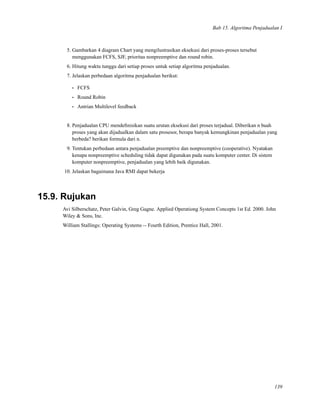 Bab 15. Algoritma Penjadualan I
5. Gambarkan 4 diagram Chart yang mengilustrasikan eksekusi dari proses-proses tersebut
menggunakan FCFS, SJF, prioritas nonpreemptive dan round robin.
6. Hitung waktu tunggu dari setiap proses untuk setiap algoritma penjadualan.
7. Jelaskan perbedaan algoritma penjadualan berikut:
• FCFS
• Round Robin
• Antrian Multilevel feedback
8. Penjadualan CPU mendeﬁnisikan suatu urutan eksekusi dari proses terjadual. Diberikan n buah
proses yang akan dijadualkan dalam satu prosesor, berapa banyak kemungkinan penjadualan yang
berbeda? berikan formula dari n.
9. Tentukan perbedaan antara penjadualan preemptive dan nonpreemptive (cooperative). Nyatakan
kenapa nonpreemptive scheduling tidak dapat digunakan pada suatu komputer center. Di sistem
komputer nonpreemptive, penjadualan yang lebih baik digunakan.
10. Jelaskan bagaimana Java RMI dapat bekerja
15.9. Rujukan
Avi Silberschatz, Peter Galvin, Greg Gagne. Applied Operationg System Concepts 1st Ed. 2000. John
Wiley & Sons, Inc.
William Stallings: Operating Systems -- Fourth Edition, Prentice Hall, 2001.
139
 