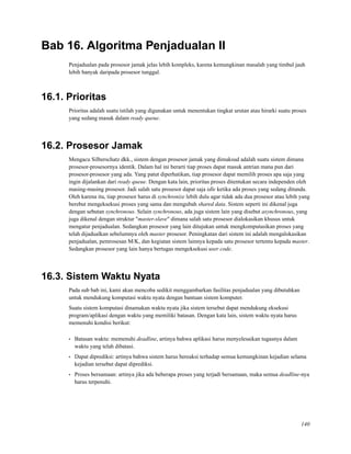 Bab 16. Algoritma Penjadualan II
Penjadualan pada prosesor jamak jelas lebih kompleks, karena kemungkinan masalah yang timbul jauh
lebih banyak daripada prosesor tunggal.
16.1. Prioritas
Prioritas adalah suatu istilah yang digunakan untuk menentukan tingkat urutan atau hirarki suatu proses
yang sedang masuk dalam ready queue.
16.2. Prosesor Jamak
Mengacu Silberschatz dkk., sistem dengan prosesor jamak yang dimaksud adalah suatu sistem dimana
prosesor-prosesornya identik. Dalam hal ini berarti tiap proses dapat masuk antrian mana pun dari
prosesor-prosesor yang ada. Yang patut diperhatikan, tiap prosesor dapat memilih proses apa saja yang
ingin dijalankan dari ready queue. Dengan kata lain, prioritas proses ditentukan secara independen oleh
masing-masing prosesor. Jadi salah satu prosesor dapat saja idle ketika ada proses yang sedang ditunda.
Oleh karena itu, tiap prosesor harus di synchronize lebih dulu agar tidak ada dua prosesor atau lebih yang
berebut mengeksekusi proses yang sama dan mengubah shared data. Sistem seperti ini dikenal juga
dengan sebutan synchronous. Selain synchronous, ada juga sistem lain yang disebut asynchronous, yang
juga dikenal dengan struktur "master-slave" dimana salah satu prosesor dialokasikan khusus untuk
mengatur penjadualan. Sedangkan prosesor yang lain ditujukan untuk mengkomputasikan proses yang
telah dijadualkan sebelumnya oleh master prosesor. Peningkatan dari sistem ini adalah mengalokasikan
penjadualan, pemrosesan M/K, dan kegiatan sistem lainnya kepada satu prosesor tertentu kepada master.
Sedangkan prosesor yang lain hanya bertugas mengeksekusi user code.
16.3. Sistem Waktu Nyata
Pada sub bab ini, kami akan mencoba sedikit menggambarkan fasilitas penjadualan yang dibutuhkan
untuk mendukung komputasi waktu nyata dengan bantuan sistem komputer.
Suatu sistem komputasi dinamakan waktu nyata jika sistem tersebut dapat mendukung eksekusi
program/aplikasi dengan waktu yang memiliki batasan. Dengan kata lain, sistem waktu nyata harus
memenuhi kondisi berikut:
• Batasan waktu: memenuhi deadline, artinya bahwa aplikasi harus menyelesaikan tugasnya dalam
waktu yang telah dibatasi.
• Dapat diprediksi: artinya bahwa sistem harus bereaksi terhadap semua kemungkinan kejadian selama
kejadian tersebut dapat diprediksi.
• Proses bersamaan: artinya jika ada beberapa proses yang terjadi bersamaan, maka semua deadline-nya
harus terpenuhi.
140
 