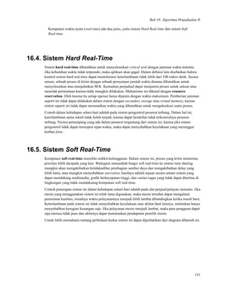 Bab 16. Algoritma Penjadualan II
Komputasi waktu nyata (real-time) ada dua jenis, yaitu sistem Hard Real-time dan sistem Soft
Real-time.
16.4. Sistem Hard Real-Time
Sistem hard real-time dibutuhkan untuk menyelesaikan critical task dengan jaminan waktu tertentu.
Jika kebutuhan waktu tidak terpenuhi, maka aplikasi akan gagal. Dalam deﬁnisi lain disebutkan bahwa
kontrol sistem hard real-time dapat mentoleransi keterlambatan tidak lebih dari 100 mikro detik. Secara
umum, sebuah proses di kirim dengan sebuah pernyataan jumlah waktu dimana dibutuhkan untuk
menyelesaikan atau menjalankan M/K. Kemudian penjadual dapat menjamin proses untuk selesai atau
menolak permintaan karena tidak mungkin dilakukan. Mekanisme ini dikenal dengan resource
reservation. Oleh karena itu setiap operasi harus dijamin dengan waktu maksimum. Pemberian jaminan
seperti ini tidak dapat dilakukan dalam sistem dengan secondary storage atau virtual memory, karena
sistem seperti ini tidak dapat meramalkan waktu yang dibutuhkan untuk mengeksekusi suatu proses.
Contoh dalam kehidupan sehari-hari adalah pada sistem pengontrol pesawat terbang. Dalam hal ini,
keterlambatan sama sekali tidak boleh terjadi, karena dapat berakibat tidak terkontrolnya pesawat
terbang. Nyawa penumpang yang ada dalam pesawat tergantung dari sistem ini, karena jika sistem
pengontrol tidak dapat merespon tepat waktu, maka dapat menyebabkan kecelakaan yang merenggut
korban jiwa.
16.5. Sistem Soft Real-Time
Komputasi soft real-time memiliki sedikit kelonggaran. Dalam sistem ini, proses yang kritis menerima
prioritas lebih daripada yang lain. Walaupun menambah fungsi soft real-time ke sistem time sharing
mungkin akan mengakibatkan ketidakadilan pembagian sumber daya dan mengakibatkan delay yang
lebih lama, atau mungkin menyebabkan starvation, hasilnya adalah tujuan secara umum sistem yang
dapat mendukung multimedia, graﬁk berkecepatan tinggi, dan variasi tugas yang tidak dapat diterima di
lingkungan yang tidak mendukunng komputasi soft real-time.
Contoh penerapan sistem ini dalam kehidupan sehari-hari adalah pada alat penjual/pelayan otomatis. Jika
mesin yang menggunakan sistem ini telah lama digunakan, maka mesin tersebut dapat mengalami
penurunan kualitas, misalnya waktu pelayanannya menjadi lebih lambat dibandingkan ketika masih baru.
Keterlambatan pada sistem ini tidak menyebabkan kecelakaan atau akibat fatal lainnya, melainkan hanya
menyebabkan kerugian keuangan saja. Jika pelayanan mesin menjadi lambat, maka para pengguna dapat
saja merasa tidak puas dan akhirnya dapat menurunkan pendapatan pemilik mesin.
Untuk lebih memahami tentang perbedaan kedua sistem ini dapat diperhatikan dari diagram dibawah ini.
141
 