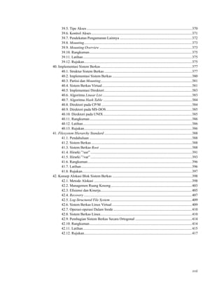 39.5. Tipe Akses ...................................................................................................................370
39.6. Kontrol Akses..............................................................................................................371
39.7. Pendekatan Pengamanan Lainnya ...............................................................................372
39.8. Mounting......................................................................................................................373
39.9. Mounting Overview .....................................................................................................373
39.10. Rangkuman................................................................................................................375
39.11. Latihan.......................................................................................................................375
39.12. Rujukan......................................................................................................................375
40. Implementasi Sistem Berkas....................................................................................................377
40.1. Struktur Sistem Berkas................................................................................................377
40.2. Implementasi Sistem Berkas .......................................................................................380
40.3. Partisi dan Mounting....................................................................................................381
40.4. Sistem Berkas Virtual..................................................................................................381
40.5. Implementasi Direktori................................................................................................383
40.6. Algoritma Linear List..................................................................................................383
40.7. Algoritma Hash Table .................................................................................................384
40.8. Direktori pada CP/M ...................................................................................................384
40.9. Direktori pada MS-DOS..............................................................................................385
40.10. Direktori pada UNIX.................................................................................................385
40.11. Rangkuman................................................................................................................386
40.12. Latihan.......................................................................................................................386
40.13. Rujukan......................................................................................................................386
41. Filesystem Hierarchy Standard................................................................................................388
41.1. Pendahuluan ................................................................................................................388
41.2. Sistem Berkas..............................................................................................................388
41.3. Sistem Berkas Root .....................................................................................................388
41.4. Hirarki ”/usr”...............................................................................................................391
41.5. Hirarki ”/var”...............................................................................................................393
41.6. Rangkuman..................................................................................................................396
41.7. Latihan.........................................................................................................................396
41.8. Rujukan........................................................................................................................397
42. Konsep Alokasi Blok Sistem Berkas .......................................................................................398
42.1. Metode Alokasi ...........................................................................................................398
42.2. Managemen Ruang Kosong.........................................................................................403
42.3. Eﬁsiensi dan Kinerja....................................................................................................405
42.4. Recovery ......................................................................................................................407
42.5. Log-Structured File System .........................................................................................409
42.6. Sistem Berkas Linux Virtual .......................................................................................409
42.7. Operasi-operasi Dalam Inode......................................................................................410
42.8. Sistem Berkas Linux....................................................................................................410
42.9. Pembagian Sistem Berkas Secara Ortogonal ..............................................................414
42.10. Rangkuman................................................................................................................414
42.11. Latihan.......................................................................................................................415
42.12. Rujukan......................................................................................................................417
xvii
 