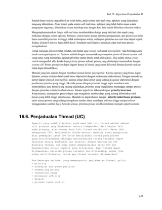 Bab 16. Algoritma Penjadualan II
Setelah batas waktu yang diberikan telah habis, pada sistem hard real-time, aplikasi yang dijalankan
langsung dihentikan. Akan tetapi, pada sistem soft real-time, aplikasi yang telah habis masa waktu
pengerjaan tugasnya, dihentikan secara bertahap atau dengan kata lain masih diberikan toleransi waktu.
Mengimplementasikan fungsi soft real time membutuhkan design yang hati-hati dan aspek yang
berkaitan dengan sistem operasi. Pertama, sistem harus punya prioritas penjadualan, dan proses real-time
harus memiliki prioritas tertinggi, tidak melampaui waktu, walaupun prioritas non real time dapat terjadi.
Kedua, dispatch latency harus lebih kecil. Semakin kecil latency, semakin cepat real time proses
mengeksekusi.
Untuk menjaga dispatch tetap rendah, kita butuh agar system call untuk preemptible. Ada beberapa cara
untuk mencapai tujuan ini. Pertama adalah dengan memasukkan preemption points di durasi system call
yang lama, yang memeriksa apakah prioritas utama butuh untuk dieksekusi. Jika sudah, maka contex
switch mengambil alih, ketika high priority proses selesai, proses yang diinterupsi meneruskan dengan
system call. Points premption dapat diganti hanya di lokasi yang aman di kernel dimana kernel struktur
tidak dapat dimodiﬁkasi.
Metoda yang lain adalah dengan membuat semua kernel preemptible. Karena operasi yang benar dapat
dijamin, semua struktur data kernel harus diproteksi dengan mekanisme sinkronisasi. Dengan metode ini,
kernel dapat selalu di preemptible, karena setiap data kernel yang sedang di update diproteksi dengan
pemberian prioritas yang tinggi. Jika ada proses dengan prioritas tinggi ingin membaca atau
memodiﬁkasi data kernel yang sedang dijalankan, prioritas yang tinggi harus menunggu sampai proses
dengan prioritas rendah tersebut selesai. Situasi seperti ini dikenal dengan priority inversion.
Kenyataanya, serangkaian proses dapat saja mengakses sumber daya yang sedang dibutuhkan oleh
proses yang lebih tinggi prioritasnya. Masalah ini dapat diatasi dengan priority-inheritance protocol,
yaitu semua proses yang sedang mengakses sumber daya mendapat prioritas tinggi sampai selesai
menggunakan sumber daya. Setelah selesai, prioritas proses ini dikembalikan menjadi seperti semula.
16.6. Penjadualan Thread (UC)
Seperti yang sudah diketahui pada awal bab ini, thread adalah sebuah
unit program yang dieksekusi secara independent dari bagian lain
pada program, atau dengan kata lain thread adalah unit dasar dari
penggunaan CPU. Penjadwalan thread berarti membuat suatu pengaturan
atau pembagian jatah CPU untuk menjalankan thread pada proses
yang multithreading sehingga masing-masing thread tersebut dapat
berjalan secara konkurent dan sinkron. Dengan men-switch CPU
diantara thread, sehingga dapat memaksimalkan kerja CPU dan
menghasilkan output seperti yang diinginkan. Agar thread dapat
dijadwalkan, haruslah proses tersebut multithreading, sebab jika
bukan multithreading, untuk apa thread tersebut dijadwalkan?
Ada beberapa variabel yang mempengaruhi penjadwalan thread, yaitu:
- priority
- scheduler and queue position
- scheduling policy
- contention scope
- processor affinity
- default
- process level control
143
 